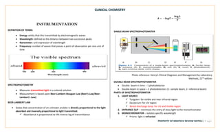 CLINICAL CHEMISTRY
PROPERTY OF MEDTECH REVIEW NOTES2 | P a g e
INSTRUMENTATION
DEFINITION OF TERMS:
• Energy: entity that this transmitted by electromagnetic waves
• Wavelength: defined as the distance between two successive peaks
• Nanometer: unit expression of wavelength
• Frequency: number of waves that passes a point of observation per one unit of
time
SPECTROPHOTOMETRY
• Measures transmitted light in a colored solution
• Measurement is based upon Beer-Lambert-Bouguer Law (Beer’s Law/Beer-
Lambert’s Law)
BEER-LAMBERT LAW
• States that concentration of an unknown analyte is directly proportional to the light
absorbed and inversely proportional to light transmitted.
✓ Absorbance is proportional to the inverse log of transmittance
𝑨 = −𝒍𝒐𝒈𝑻 =
𝐥𝐨 𝐠 𝟏
𝑻
SINGLE-BEAM SPECTROPHOTOMETER
Photo reference: Henry’s Clinical Diagnosis and Management by Laboratory
Methods, 22nd edition
DOUBLE-BEAM SPECTROPHOTOMETER
• Double- beam in time – 1 photodetector
• Double-beam in space – 2 photodetectors (1- sample beam, 2- reference beam)
PARTS OF SPECTROPHOTOMETER
1. LIGHT SOURCE
✓ Tungsten: for visible and near infrared region
✓ Deuterium: for UV region
✓ Xenon discharge lamp: for UV and Visible region
2. ENTRANCE SLIT – minimizes the entry of stray light to the monochromator
3. MONOCHROMATOR – isolates specific wavelength
✓ Prisms: light is refracted
 