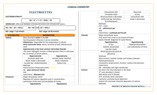 CLINICAL CHEMISTRY
PROPERTY OF MEDTECH REVIEW NOTES20 | P a g e
ELECTROLYTES
ELECTRONEUTRALITY
Na+ + K+ + 7 = Cl- + HCO3
- + 25
ANION GAP: difference between unmeasured anions and unmeasured cations
AG = Na+ - (Cl- + HCO3
-) AG = Na+ + K+) - (Cl- + HCO3
-)
Ref. range: 7-16 mmol/L Ref. range: 10-20 mmol/L
ELECTROLYTES INFORMATION
Sodium Most abundant cation in the ECF
Has the greatest influence in serum osmolality
Aldosterone: responsible for the reabsorption in tubules
Atrial natriuretic factor: blocks secretion of both aldosterone &
renin
Hyponatremia is the most common electrolyte disorder
~for every 100mg/dL increase in blood glucose, there is a decrease
by 1.6 mmol/L of serum sodium
Hypernatremia Hyponatremia
Excessive water loss Increase water retention
Water intake is decreased Water imbalance
Increase Na+ intake/retention Sodium loss
Methods:
Flame Emission Photometry (FEP) - yellow
ISE – glass aluminum silicate
AAS
Colorimetry - Albanese Lein
Potassium Major intracellular cation
Regulates ICF volume regulation and H+ concentration,
contraction of the heart and excitability of mucles
Hyperkalemia Hypokalemia
Extracellular shift Renal loss
Increased intake GI loss
Renal excretion is decreaed Intracellular shift
Artifactual (eg. Hemolysis,
thrombocytosis)
Intake is decreased
Methods:
FEP – violet
ISE – valinomycin gel
AAS
Colorimetry – Lockhead and Purcell
Chloride Major extracellular anion
Only anion that serves as an enzyme activator
Sweat chloride: diagnosis for cystic fibrosis
Hyperchloremia Hypochloremia
GI loss Hyperparathyroidism
Diabetic ketoacidosis Low reabsorption of HCO3
Low Na+ levels
Mineralocorticoid excess &
deficiency
Methods:
Mercurimetric method: Schales and Schales (indicator:
diphenylcarbazone)
Coulometric amperometric titration: Cotlove chloridometer
Colorimetry
ISE – electrodes with AgCl membranes
Calcium Ion that is the most abundant in the body
3rd most abundant in blood
99% (bone) and 1% (blood)
PTH: promotes bone resorption
Calcitonin: promotes bone deposition
Vitamin D3: promotes intestinal absorption of calcium
Methods:
 