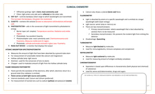 CLINICAL CHEMISTRY
PROPERTY OF MEDTECH REVIEW NOTES3 | P a g e
LIST DOWN ALL TYPES OF CHROMATOGRAPHY AND RESEARCH ON ITS PURPOSE/PRINCIPLE
✓ Diffraction gratings: light is bent; most commonly used
✓ Filters: light enters one side and is reflected on the other side.
4. EXIT SLIT – controls bandpass (total range to which wavelengths are transmitted.
The narrower the bandpass, the grater the resolution)
5. CUVETTE – contains the solution (known as absorption cell/analytical cell/sample
cell)
6. PHOTODETECTOR – aids in the conversion of light transmitted to photoelectric
energy
✓ Barrier layer cell: simplest. Temperature sensitive. Radiation and visible
region.
✓ Photodiode: has excellent linearity.
✓ Photomultiplier tube: most commonly used. Chemiluminiscence and
Fluometry. Measures visible and UV region.
✓ Phototube: cathode and anode enclosed in glass case. Fluometry.
7. READ-OUT DEVICE – a monitor that displays the output
ATOMIC ABSORPTION SPECTROPHOTOMETRY
• Measures the amount of light that have been absorbed by a ground state atom
• For measurement of unexcitable metals like calcium and magnesium
• Hollow-cathode lamp: light source
• Atomizer: used for the conversion of ions to atoms
• Chopper: used to modulate amount of light from the hollow-cathode lamp
FLAME EMISSION PHOTOMETRY
• Flame permits the excitation of the electrons; after which, electrons return to a
ground state thus radiation is emitted.
• Flame serves as both light source and cuvette.
• Internal standards used: Cesium and Lithium (preferred)
• For measurement of excited ions such as sodium (yellow) and potassium (violet).
• Calcium also shows a colored (brick red) flame
FLUOROMETRY
• Light is absorbed by atoms at a specific wavelength and is emitted at a longer
wavelength (with lower energy)
• Light source: xenon lamp or mercury arc
• There are two monochromators
✓ Primary monochromator: selects wavelength that is best absorbed by
solution that is to be measured
✓ Secondary monochromator: this prevents the incident light from striking the
detector
• Disadvantage: Quenching
TURBIDIMETRY
• Measures light blocked by molecules
• Used for immunoglobulins, immune complexes and complement
NEPHELOMETRY
• Measures light scattered by molecules
• Used for measuring amount of antigen-antibody complexes
CHROMATOGRAPHY
• Separation is based upon differences in characteristics (both physical and chemical)
of substances
• Used for amino acid determination, drugs and sugars
 