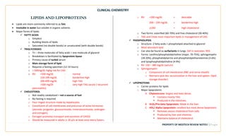 CLINICAL CHEMISTRY
PROPERTY OF MEDTECH REVIEW NOTES7 | P a g e
LIPIDS AND LIPOPROTEINS
• Lipids are more commonly referred to as fats
• Insoluble in water but soluble in organic solvents
• Major forms of lipids:
✓ FATTY ACIDS
o Simplest
o Building blocks of lipids
o Saturated (no double bonds) or unsaturated (with double bonds)
✓ TRIGLYCERIDES
o Tri – three molecules of fatty acids + one molecule of glycerol
o Breakdown is facilitated by lipoprotein lipase
o Primary cause of turbid serum
o Main storage form of lipid
o Requires a fasting specimen (12-14 hours)
o > 500mg/dL highg risk for CAD
o RV: <500 mg/dL - normal
150-199 mg/dL - borderline high
200-499 mg/dL - high TAG
>500 mg/Dl - very high TAG (acute / recurrent
pancreatitis)
✓ CHOLESTEROL
o Not readily catabolized = not a source of fuel
o No fasting is required
o Four ringed structure made by hepatocytes
o Constituent of cell membranes and precursor of some hormones
(steroids: progestin, glucocorticoids, mineralocorticoids, androgen
and estrogen).
o Estrogen promotes transport and excretion of CHOLE
o Should be measured in adults ≥ 20 y/o at least once every 5years.
o RV: <200 mg/dL = desirable
200 – 239 mg/dL = borderline high
≥240 = high cholesterol
o Two forms: esterified (60-70%) and free cholesterol (30-40%)
o TAG and Chole most important lipids in management of CAD
✓ PHOSPHOLIPIDS
o Structure: 2 fatty acids + phospholipid attached to glycerol
o Most abundant lipid
o Can also be found as surfactants in lungs. Def in neonates: RDS
o Forms: Lecithin/phosphatidylcholine (major, 70-75%), sphingomyelin
(18-20%), phosphatidylserine and phosphatidylethanolamine (3-6%)
and lysophosphatidylcholine (4-9%)
o RV: 150 – 380 mg/dL (serum)
o Sphingomyelin
o Component of cell membranes (RBC and nerve sheath)
o Niemann-pick dxs: accumulation in the liver and spleen. (lipid
storage disorder)
✓ LIPOPROTEINS
o Carrier proteins for lipids
o Major lipoproteins
A. Chylomicrons: largest and least dense.
▪ Contains mostly TAG.
▪ Produced in the intestines.
B. VLDL/Pre-beta lipoprotein. Made in the liver.
C. HDL/ Alpha Lipoprotein: smallest but most dense lipoprotein.
▪ Removes excess cholesterol from cells.
▪ Produced by liver and intestine.
▪ Maintains balance of cholesterol.
 