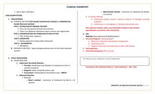 CLINICAL CHEMISTRY
PROPERTY OF MEDTECH REVIEW NOTES9 | P a g e
Put here your own mnemonic for the classification
above
✓ Apo F, Apo H and Apo J
LIPID QUANTITATION
1. TRIGLYCERIDES
A. CHEMICAL METHOD (Van Handel and Zilversmit method and Modified Van
Handel Zilversmit method)
STEP 1: EXTRACTION BY ORGANIC SOLVENT
✓ This is for the removal of lipids from proteins
✓ There is an additional adsorption step to remove non-triglycerides
STEP 2: SAPONIFICATION OR HYDROLYSIS BY KOH IN ETOH
✓ TAG → fatty acids + glycerol
STEP 3: OXIDATION
✓ Oxidizes glycerol to measurable compounds
STEP 4: COLORIMETRY
✓ 500-600nm
B. ENZYMATIC METHOD – lipase and glycerokinase serve in the initial enzymatic
reaction
2. TOTAL CHOLESTEROL
A. COLOR REACTION
• Liebermann Burchardt Reaction
✓ Principle: Dehydration and Oxidation of cholesterol to form a
colored compound
✓ Reagents: Acetic anhydride-sulfuric acid
✓ End product: Cholestadienyl monosulfonic acid – GREEN
• Salkowski Reaction
✓ Methods:
o Bloor’s method – extraction of cholesterol by Bloor’s, L-B
reaction
o Abell-Kendall method – extraction of cholesterol by Zeolite,
L-B reaction
B. Enzymatic Method
• Cholesterol oxidase reaction measures amount of hydrogen peroxide
produced.
• Interference: (+) hemoglobin, (-) Bilirubin and ascorbic acid.
CDC reference method: Abell, Levy and Brodie method (3 step method:
Saponification, extraction, and colorimetry)
3. HDL
Methods: Electrophoresis & Modified Bloor’s
4. Ultracentrifugation: density gradient
a. Reference method for quantitation of lipoprotein.
b. Svedverg (s) units
c. Reagent: potassioum bromide solution with 1.063 density.
5. Electrophoresis
6. Chemical precipitation (HDL and LDL)
Formula for LDL-Cholesterol (LDL-C) = total cholesterol – HDL- VLDL
 