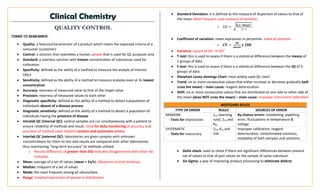 Clinical Chemistry
QUALITY CONTROL
TERMS TO REMEMBER:
• Quality: a feature/characteristic of a product which meets the expected criteria of a
consumer (customer).
• Control: a solution that resembles a human sample that is used for QC purposes only
• Standard: a colorless solution with known concentration of substances used for
calibration
• Specificity: defined as the ability of a method to measure the analyte of interest
ONLY.
• Sensitivity: defined as the ability of a method to measure analytes even at its lowest
concentration
• Accuracy: nearness of measured value to that of the target value
• Precision: nearness of measured values to each other
• Diagnostic specificity: defined as the ability of a method to detect a population of
individuals absent of a disease process
• Diagnostic sensitivity: defined as the ability of a method to detect a population of
individuals having the presence of disease
• Intralab QC (internal QC): control samples are run simultaneously with a patient to
ensure reliability of methods and result. Used for daily monitoring of accuracy and
precision of method used. Detects random and systematic errors.
• Interlab QC (external QC): laboratories are given samples with unknown
concentrations for them to test and results are compared with other laboratories
thus maintaining “long-term accuracy” to methods utilized.
o Results difference of greater than 2SD indicates disagreement with other lab
included.
• Mean: average of a set of values (mean = Σx/n). Measures central tendency.
• Median: midpoint of a set of values
• Mode: the most frequent among all values/data
• Range: Simplest expression of spread or distribution
• Standard Deviation: it is defined as the measure of dispersion of values to that of
the mean. Most frequent used measure of variation.
o 𝑆𝐷 = √
𝚺(𝐱−𝐦𝐞𝐚𝐧)2
𝑛−1
• Coefficient of variation: mean expression in percentile. Index of precision
o 𝑪𝑽 =
𝑺𝑫
𝒎𝒆𝒂𝒏
𝒙 𝟏𝟎𝟎
• Variance: square of SD. V=SD2
• T-test: this is used to assess if there is a statistical difference between the means of
2 groups of data
• F-test: this is used to assess if there is a statistical difference between the SD of 2
groups of data
• Shewhart Levey-Jennings Chart: most widely used QC chart
• Trend: six or more consecutive values that either increase or decrease gradually (will
cross the mean) – main cause: reagent deterioration
• Shift: six or more consecutive values that are distributed on one side or other side of
the mean (does NOT cross the mean) – main cause: improper instrument calibration
WESTGARD RULES
TYPE OF ERROR RULES SOURCES OF ERROR
RANDOM
- Tests for imprecision
12s (warning
rule), 13s and
R4s
By chance errors: mislabeling, pipetting
error, fluctuations in temperature &
voltage
SYSTEMATIC
- Tests for inaccuracy
22s, 41s and
10x
Improper calibration, reagent
deterioration, contaminated solutions,
instability of both samples and solutions
• Delta check: used to check if there are significant differences between present
set of values to that of past values on the sample of same individual.
• Six Sigma: a way of improving product processing to eliminate defects
 