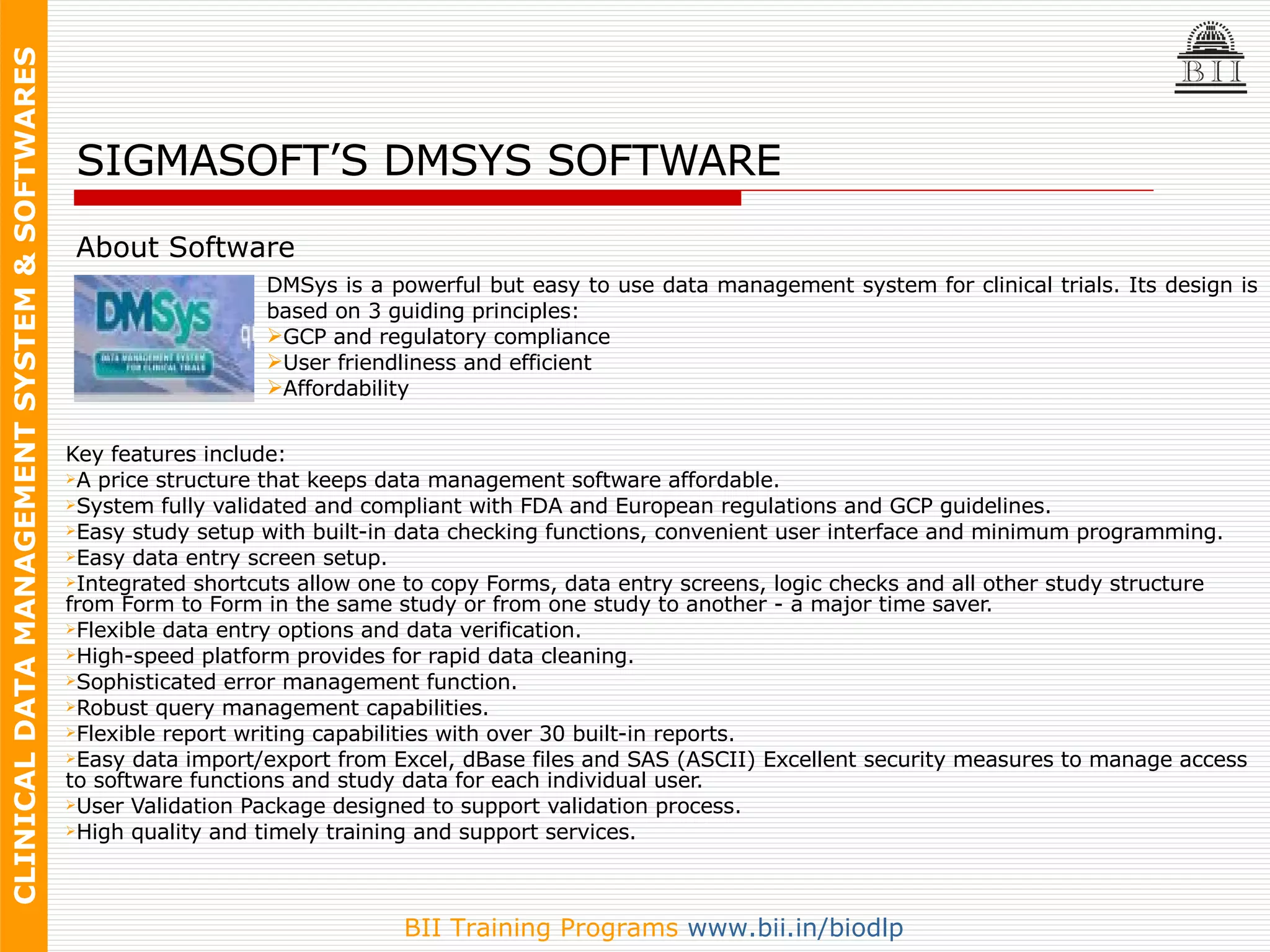 Key features include: A price structure that keeps data management software affordable.  System fully validated and compliant with FDA and European regulations and GCP guidelines. Easy study setup with built-in data checking functions, convenient user interface and minimum programming.  Easy data entry screen setup. Integrated shortcuts allow one to copy Forms, data entry screens, logic checks and all other study structure from Form to Form in the same study or from one study to another - a major time saver. Flexible data entry options and data verification. High-speed platform provides for rapid data cleaning.  Sophisticated error management function.  Robust query management capabilities. Flexible report writing capabilities with over 30 built-in reports. Easy data import/export from Excel, dBase files and SAS (ASCII) Excellent security measures to manage access to software functions and study data for each individual user.  User Validation Package designed to support validation process.  High quality and timely training and support services.  SIGMASOFT’S DMSYS SOFTWARE About Software DMSys is a powerful but easy to use data management system for clinical trials. Its design is based on 3 guiding principles: GCP and regulatory compliance  User friendliness and efficient Affordability  