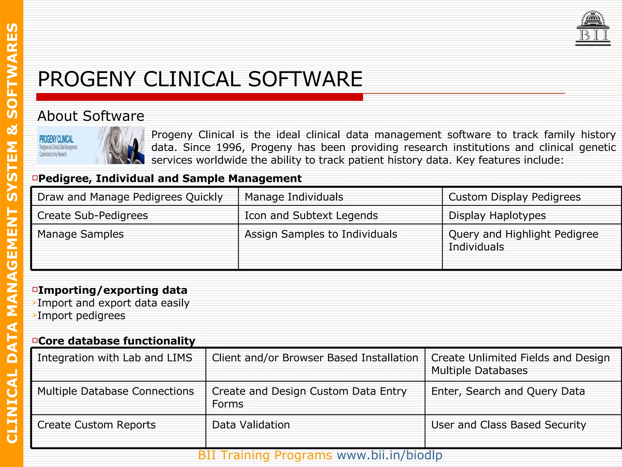 Pedigree, Individual and Sample Management Importing/exporting data Import and export data easily  Import pedigrees Core database functionality   About Software PROGENY CLINICAL SOFTWARE Progeny Clinical is the ideal clinical data management software to track family history data. Since 1996, Progeny has been providing research institutions and clinical genetic services worldwide the ability to track patient history data. Key features include: Manage Samples Create Sub-Pedigrees Draw and Manage Pedigrees Quickly Query and Highlight Pedigree Individuals Assign Samples to Individuals Display Haplotypes Icon and Subtext Legends Custom Display Pedigrees Manage Individuals User and Class Based Security Data Validation Create Custom Reports Enter, Search and Query Data Create and Design Custom Data Entry Forms Multiple Database Connections Create Unlimited Fields and Design Multiple Databases Client and/or Browser Based Installation Integration with Lab and LIMS 