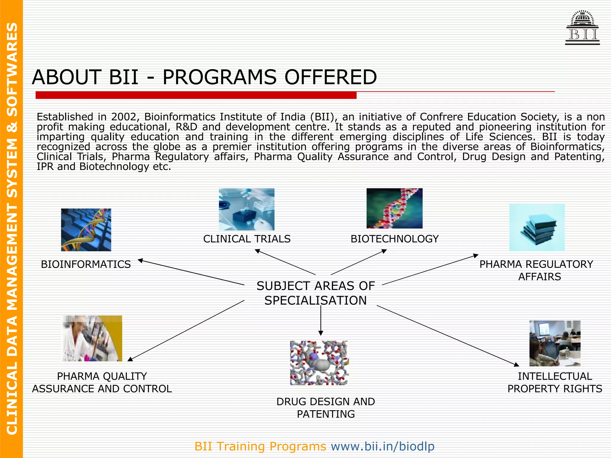 ABOUT BII - PROGRAMS OFFERED Established in 2002, Bioinformatics Institute of India (BII), an initiative of Confrere Education Society, is a non profit making educational, R&D and development centre. It stands as a reputed and pioneering institution for imparting quality education and training in the different emerging disciplines of Life Sciences. BII is today recognized across the globe as a premier institution offering programs in the diverse areas of Bioinformatics, Clinical Trials, Pharma Regulatory affairs, Pharma Quality Assurance and Control, Drug Design and Patenting, IPR and Biotechnology etc. SUBJECT AREAS OF SPECIALISATION CLINICAL TRIALS DRUG DESIGN AND PATENTING INTELLECTUAL PROPERTY RIGHTS BIOTECHNOLOGY PHARMA QUALITY ASSURANCE AND CONTROL BIOINFORMATICS PHARMA REGULATORY  AFFAIRS 