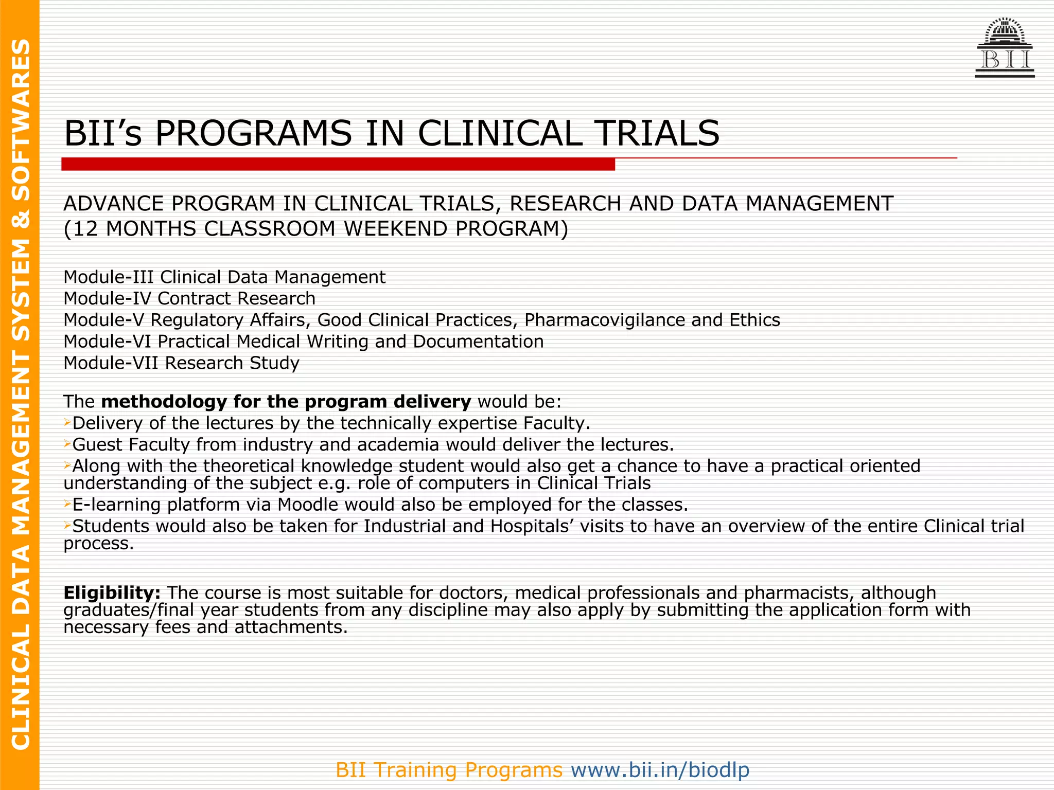 BII’s PROGRAMS IN CLINICAL TRIALS ADVANCE PROGRAM IN CLINICAL TRIALS, RESEARCH AND DATA MANAGEMENT (12 MONTHS CLASSROOM WEEKEND PROGRAM) Module-III Clinical Data Management  Module-IV Contract Research  Module-V Regulatory Affairs, Good Clinical Practices, Pharmacovigilance and Ethics  Module-VI Practical Medical Writing and Documentation  Module-VII Research Study  The  methodology for the program delivery  would be:  Delivery of the lectures by the technically expertise Faculty.  Guest Faculty from industry and academia would deliver the lectures.  Along with the theoretical knowledge student would also get a chance to have a practical oriented understanding of the subject e.g. role of computers in Clinical Trials  E-learning platform via Moodle would also be employed for the classes.  Students would also be taken for Industrial and Hospitals’ visits to have an overview of the entire Clinical trial process.  Eligibility:  The course is most suitable for doctors, medical professionals and pharmacists, although graduates/final year students from any discipline may also apply by submitting the application form with necessary fees and attachments. 
