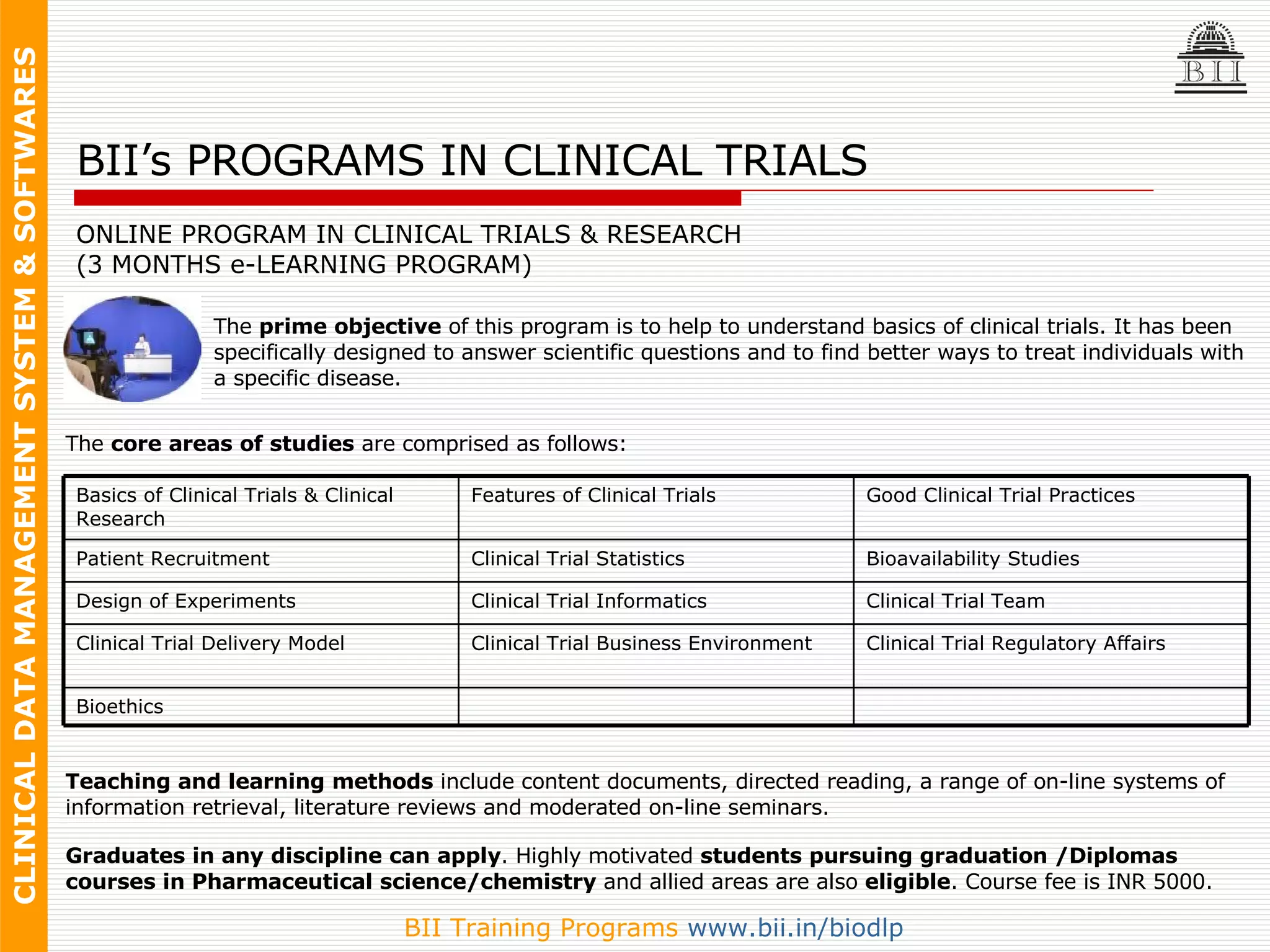 BII’s PROGRAMS IN CLINICAL TRIALS ONLINE PROGRAM IN CLINICAL TRIALS & RESEARCH (3 MONTHS e-LEARNING PROGRAM) The  prime objective  of this program is to help to understand basics of clinical trials. It has been specifically designed to answer scientific questions and to find better ways to treat individuals with a specific disease.  The  core areas of studies  are comprised as follows: Teaching and learning methods  include content documents, directed reading, a range of on-line systems of information retrieval, literature reviews and moderated on-line seminars.  Graduates in any discipline can apply . Highly motivated  students pursuing graduation /Diplomas courses in Pharmaceutical science/chemistry  and allied areas are also  eligible . Course fee is INR 5000. Bioethics Clinical Trial Regulatory Affairs Clinical Trial Business Environment Clinical Trial Delivery Model Clinical Trial Team Clinical Trial Informatics Design of Experiments Bioavailability Studies Clinical Trial Statistics Patient Recruitment Good Clinical Trial Practices Features of Clinical Trials Basics of Clinical Trials & Clinical Research 