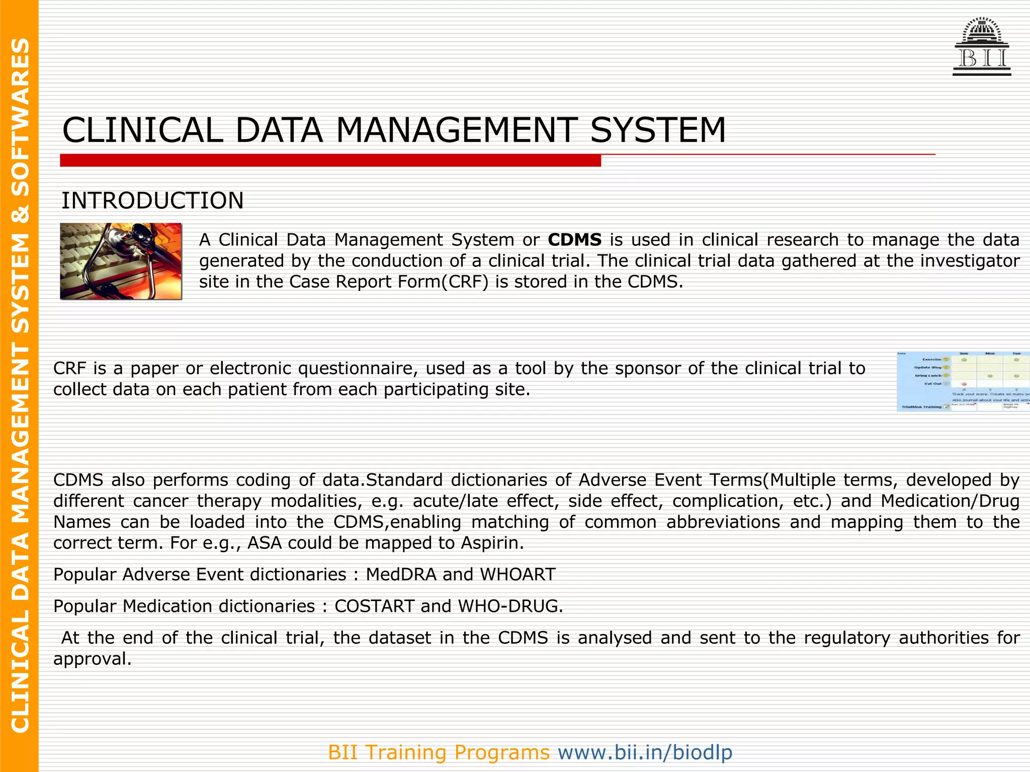 CLINICAL DATA MANAGEMENT SYSTEM INTRODUCTION A Clinical Data Management System or  CDMS  is used in clinical research to manage the data generated by the conduction of a clinical trial. The clinical trial data gathered at the investigator site in the Case Report Form(CRF) is stored in the CDMS.  CRF is  a paper or electronic questionnaire, used as a tool by the sponsor of the clinical trial to collect data on each patient from each participating site.  CDMS also performs coding of data. Standard dictionaries of Adverse Event Terms (Multiple terms, developed by different cancer therapy modalities, e.g. acute/late effect, side effect, complication, etc.)  and Medication/Drug Names can be loaded into the CDMS,enabling   matching of common abbreviations and mapping them to the correct term. For e.g., ASA could be mapped to Aspirin.  Popular Adverse Event dictionaries : MedDRA and WHOART  Popular Medication dictionaries : COSTART and WHO-DRUG. At the end of the clinical trial, the dataset in the CDMS is analysed and sent to the regulatory authorities for approval. 