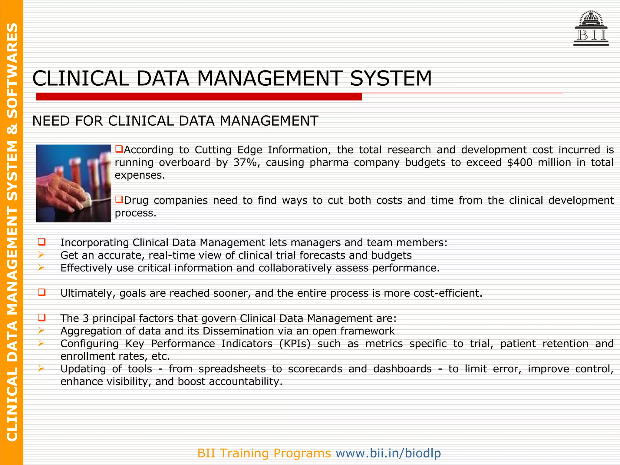 CLINICAL DATA MANAGEMENT SYSTEM NEED FOR CLINICAL DATA MANAGEMENT According to Cutting Edge Information, the total research and development cost incurred is running overboard by 37%, causing pharma company budgets to exceed $400 million in total expenses.  Drug companies need to find ways to cut both costs and time from the clinical development process. Incorporating Clinical Data Management lets managers and team members:  Get an accurate, real-time view of clinical trial forecasts and budgets  Effectively use critical information and collaboratively assess performance.  Ultimately, goals are reached sooner, and the entire process is more cost-efficient. The 3 principal factors that govern Clinical Data Management are: Aggregation of data and its Dissemination via an open framework Configuring Key Performance Indicators (KPIs) such as metrics specific to trial, patient retention and enrollment rates, etc.  Updating of tools - from spreadsheets to scorecards and dashboards - to limit error, improve control, enhance visibility, and boost accountability. 