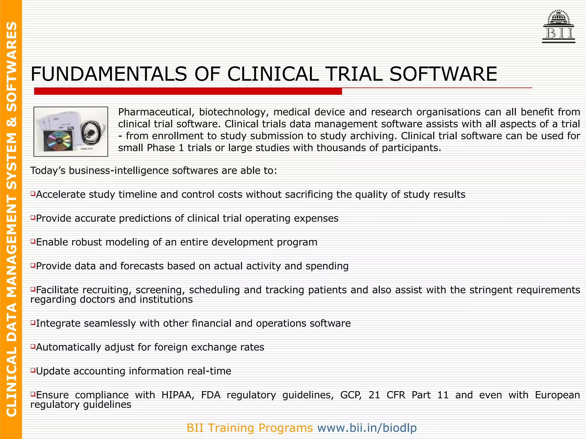 FUNDAMENTALS OF CLINICAL TRIAL SOFTWARE Today’s business-intelligence softwares are able to: Accelerate study timeline and control costs without sacrificing the quality of study results Provide accurate predictions of clinical trial operating expenses Enable robust modeling of an entire development program Provide data and forecasts based on actual activity and spending Facilitate recruiting, screening, scheduling and tracking patients and also assist with the stringent requirements regarding doctors and institutions Integrate seamlessly with other financial and operations software Automatically adjust for foreign exchange rates Update accounting information real-time Ensure compliance with HIPAA, FDA regulatory guidelines, GCP, 21 CFR Part 11 and even with European regulatory guidelines Facilitate better management at every level, for a faster, more cost-efficient process Pharmaceutical, biotechnology, medical device and research organisations can all benefit from clinical trial software. Clinical trials data management software assists with all aspects of a trial - from enrollment to study submission to study archiving. Clinical trial software can be used for small Phase 1 trials or large studies with thousands of participants. 