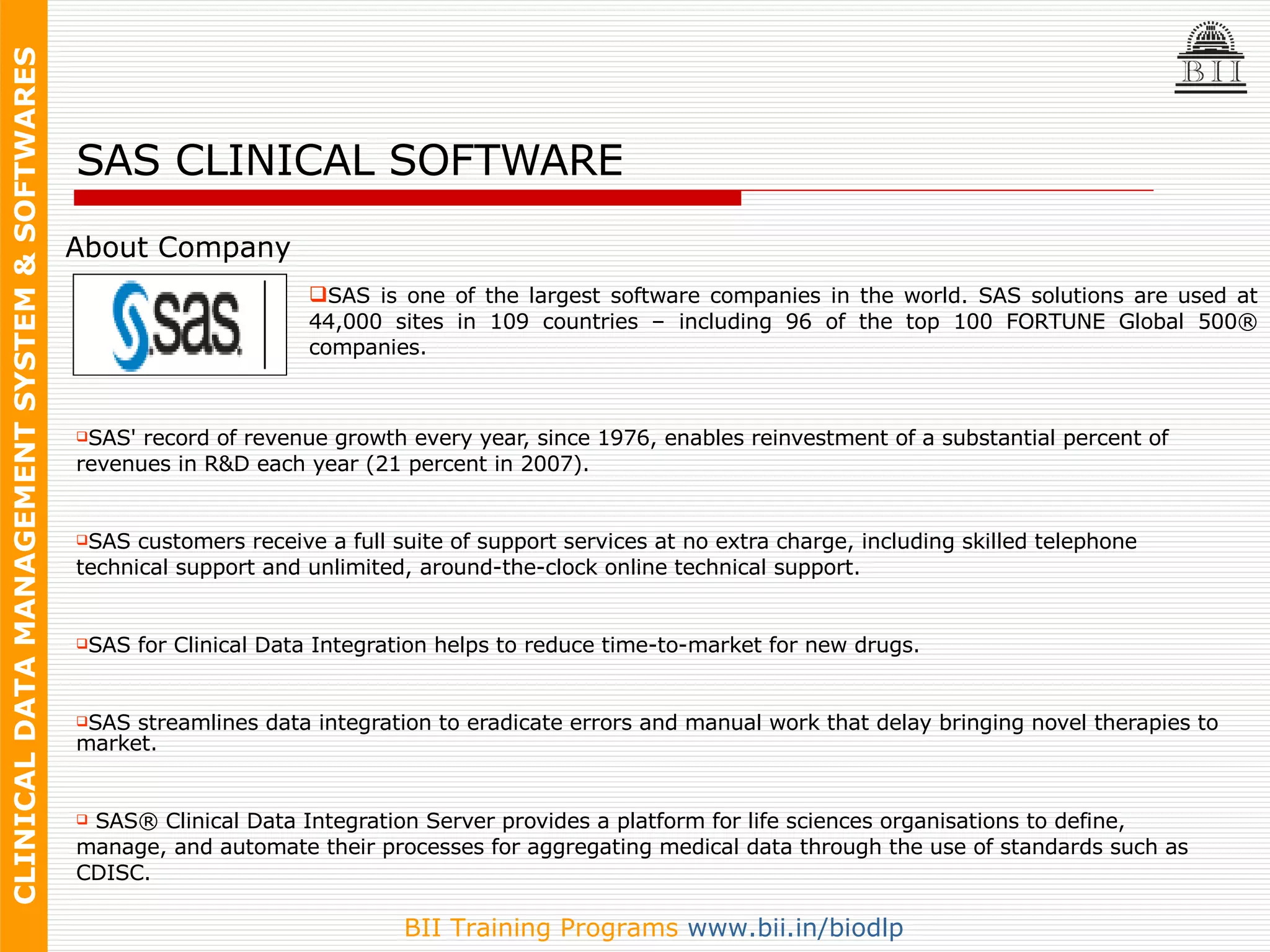 SAS CLINICAL SOFTWARE SAS' record of revenue growth every year, since 1976, enables reinvestment of a substantial percent of  revenues in R&D each year (21 percent in 2007). SAS customers receive a full suite of support services at no extra charge, including skilled telephone  technical support and unlimited, around-the-clock online technical support. SAS for Clinical Data Integration helps to reduce time-to-market for new drugs.  SAS streamlines data integration to eradicate errors and manual work that delay bringing novel therapies to market. SAS® Clinical Data Integration Server provides a platform for life sciences organisations to define,  manage, and automate their processes for aggregating medical data through the use of standards such as  CDISC.  About Company SAS is one of the largest software companies in the world. SAS solutions are used at 44,000 sites in 109 countries – including 96 of the top 100 FORTUNE Global 500® companies. 