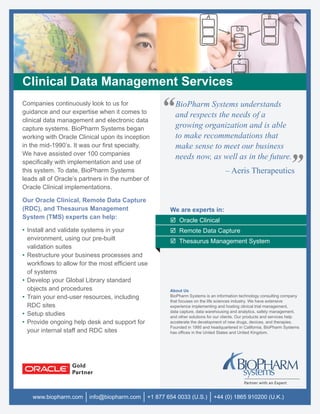 Clinical Data Management Services
Companies continuously look to us for
guidance and our expertise when it comes to
clinical data management and electronic data
                                                   “    BioPharm Systems understands
                                                        and respects the needs of a
                                                        growing organization and is able
capture systems. BioPharm Systems began
working with Oracle Clinical upon its inception         to make recommendations that
in the mid-1990’s. It was our ﬁrst specialty.           make sense to meet our business
We have assisted over 100 companies
                                                        needs now, as well as in the future.
speciﬁcally with implementation and use of
this system. To date, BioPharm Systems
leads all of Oracle’s partners in the number of
                                                                                  – Aeris Therapeutics             ”
Oracle Clinical implementations.

Our Oracle Clinical, Remote Data Capture
(RDC), and Thesaurus Management                       We are experts in:
System (TMS) experts can help:
                                                          Oracle Clinical
• Install and validate systems in your                    Remote Data Capture
  environment, using our pre-built                        Thesaurus Management System
  validation suites
• Restructure your business processes and
  workﬂows to allow for the most efﬁcient use
  of systems
• Develop your Global Library standard
  objects and procedures                              About Us
• Train your end-user resources, including            BioPharm Systems is an information technology consulting company
                                                      that focuses on the life sciences industry. We have extensive
  RDC sites                                           experience implementing and hosting clinical trial management,
                                                      data capture, data warehousing and analytics, safety management,
• Setup studies                                       and other solutions for our clients. Our products and services help
• Provide ongoing help desk and support for           accelerate the development of new drugs, devices, and therapies.
                                                      Founded in 1995 and headquartered in California, BioPharm Systems
  your internal staff and RDC sites                   has ofﬁces in the United States and United Kingdom.




   www.biopharm.com     info@biopharm.com     +1 877 654 0033 (U.S.)        +44 (0) 1865 910200 (U.K.)
 