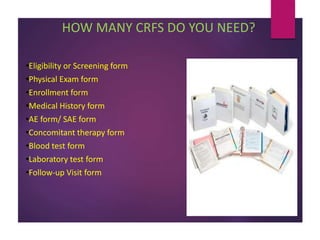 HOW MANY CRFS DO YOU NEED?
•Eligibility or Screening form
•Physical Exam form
•Enrollment form
•Medical History form
•AE form/ SAE form
•Concomitant therapy form
•Blood test form
•Laboratory test form
•Follow-up Visit form
 