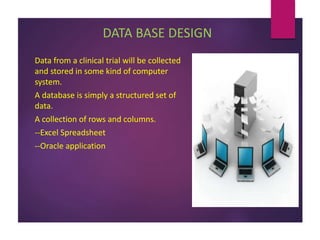 DATA BASE DESIGN
Data from a clinical trial will be collected
and stored in some kind of computer
system.
A database is simply a structured set of
data.
A collection of rows and columns.
--Excel Spreadsheet
--Oracle application
 