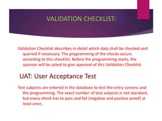 VALIDATION CHECKLIST:
Validation Checklist describes in detail which data shall be checked and
queried if necessary. The programming of the checks occurs
according to this checklist. Before the programming starts, the
sponsor will be asked to give approval of this Validation Checklist.
UAT: User Acceptance Test
Test subjects are entered in the database to test the entry screens and
the programming. The exact number of test subjects is not standard,
but every check has to pass and fail (negative and positive proof) at
least once.
 
