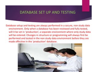 DATABASE SET UP AND TESTING
Database setup and testing are always performed in a secure, non study data
environment. Only when a database has been reviewed and fully tested,
will it be set in ‘production’, a separate environment where only study data
will be entered. Changes in structure or programming will always first be
performed and tested in the non study data environment before they are
made effective in the ‘production’ database.
 