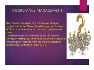 DISCREPANCY MANAGEMENT
Discrepancy management is a process of cleaning
subject data in the Clinical Data Management System
(CDMS), it includes manual checks and programmed
checks.
Trivial discrepancies are closed as per self evident
correction method or Universal ruling and discrepancies
which require response from the site are queried by
raising Data Clarification Forms (DCF).
 