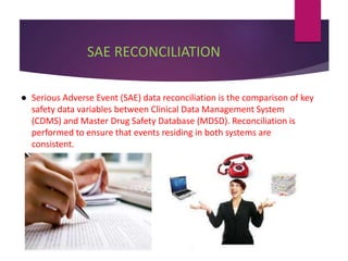 SAE RECONCILIATION
● Serious Adverse Event (SAE) data reconciliation is the comparison of key
safety data variables between Clinical Data Management System
(CDMS) and Master Drug Safety Database (MDSD). Reconciliation is
performed to ensure that events residing in both systems are
consistent.
 