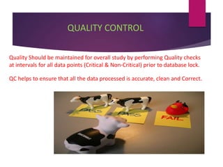 QUALITY CONTROL
● Quality Should be maintained for overall study by performing Quality checks
at intervals for all data points (Critical & Non-Critical) prior to database lock.
● QC helps to ensure that all the data processed is accurate, clean and Correct.
 