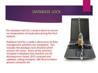 DATABASE LOCK
The database lock for a study is done to ensure
no manipulation of study data during the final
analysis.
Database lock for a study is done once all data
management activities are completed. This
includes the database lock checklist which
ensures the same. Some of the activities
included in database lock checklist are All
discrepancies closed, DCFs received and
updated, coding complete, SAE Reconciliation
process complete etc.
 