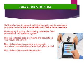 Sufficiently clean to support statistical analysis, and its subsequent
presentation and CDM is a vital vehicle in Clinical Trials to ensure:
➢The Integrity & quality of data being transferred from
➢trial subjects to a database system
➢That the collected data is complete and accurate so
➢ that results are correct
➢That trial database is complete and accurate,
➢ and a true representation of what took place in trial
➢That trial database is suffinterpretation
OBJECTIVES OF CDM
 