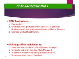 ➢CDM Professionals:
o Pharmacists
o Graduates/Post graduates in Life Sciences, IT, Statistics
o Graduates with post graduation diploma in Clinical Research
o Licensed Medical Practitioners
➢Utilize qualified individuals to:
o Supervise overall conduct of trial (Project Manager)
o To handle and verify the data (Data Manager)
o To conduct the statistical analysis (Biostatistician)
o To prepare study reports (Medical Writer)32
CDM PROFESSIONALS
 