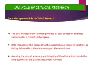 Data Management Role in Clinical Research:
DM ROLE IN CLINICAL RESEARCH
➢ The data management function provides all data collection and data
validation for a clinical trial program
➢ Data management is essential to the overall clinical research function, as
its key deliverable is the data to support the submission
➢ Assuring the overall accuracy and integrity of the clinical trial data is the
core business of the data management function
 