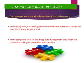 ➢Data management starts with the creation of the study protocol
➢At the study level, data management ends when the database is locked and
the Clinical Study Report is final
➢At the compound level (of the drug), data management ends when the
submission package is assembled and complete
DM ROLE IN CLINICAL RESEARCH
 
