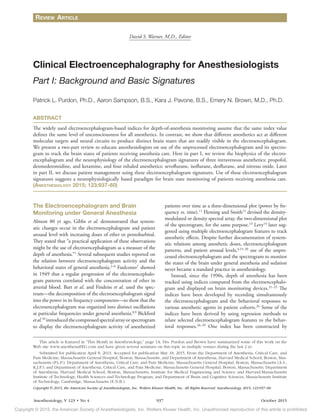 Copyright © 2015, the American Society of Anesthesiologists, Inc. Wolters Kluwer Health, Inc. Unauthorized reproduction of this article is prohibited.
"OFTUIFTJPMPHZ
7t/P 937 October 2015
The Electroencephalogram and Brain
Monitoring under General Anesthesia
Almost 80 yr ago, Gibbs et al. demonstrated that system-
atic changes occur in the electroencephalogram and patient
arousal level with increasing doses of ether or pentobarbital.
They stated that “a practical application of these observations
might be the use of electroencephalogram as a measure of the
depth of anesthesia.”1
Several subsequent studies reported on
the relation between electroencephalogram activity and the
behavioral states of general anesthesia.2–6
Faulconer7
showed
in 1949 that a regular progression of the electroencephalo-
gram patterns correlated with the concentration of ether in
arterial blood. Bart et al. and Findeiss et al. used the spec-
trum—the decomposition of the electroencephalogram signal
into the power in its frequency components—to show that the
electroencephalogram was organized into distinct oscillations
at particular frequencies under general anesthesia.8,9
Bickford
etal.10
introducedthecompressedspectralarrayorspectrogram
to display the electroencephalogram activity of anesthetized
patients over time as a three-dimensional plot (power by fre-
quency vs. time).11
Fleming and Smith12
devised the density-
modulated or density spectral array, the two-dimensional plot
of the spectrogram, for the same purpose.13
Levy14
later sug-
gested using multiple electroencephalogram features to track
anesthetic effects. Despite further documentation of system-
atic relations among anesthetic doses, electroencephalogram
patterns, and patient arousal levels,4,15–20
use of the unpro-
cessed electroencephalogram and the spectrogram to monitor
the states of the brain under general anesthesia and sedation
never became a standard practice in anesthesiology.
Instead, since the 1990s, depth of anesthesia has been
tracked using indices computed from the electroencephalo-
gram and displayed on brain monitoring devices.21–25
The
indices have been developed by recording simultaneously
the electroencephalogram and the behavioral responses to
various anesthetic agents in patient cohorts.26
Some of the
indices have been derived by using regression methods to
relate selected electroencephalogram features to the behav-
ioral responses.26–29
One index has been constructed by
Copyright © 2015, the American Society of Anesthesiologists, Inc. Wolters Kluwer Health, Inc. All Rights Reserved. Anesthesiology 2015; 123:937–60
ABSTRACT
The widely used electroencephalogram-based indices for depth-of-anesthesia monitoring assume that the same index value
defines the same level of unconsciousness for all anesthetics. In contrast, we show that different anesthetics act at different
molecular targets and neural circuits to produce distinct brain states that are readily visible in the electroencephalogram.
We present a two-part review to educate anesthesiologists on use of the unprocessed electroencephalogram and its spectro-
gram to track the brain states of patients receiving anesthesia care. Here in part I, we review the biophysics of the electro-
encephalogram and the neurophysiology of the electroencephalogram signatures of three intravenous anesthetics: propofol,
dexmedetomidine, and ketamine, and four inhaled anesthetics: sevoflurane, isoflurane, desflurane, and nitrous oxide. Later
in part II, we discuss patient management using these electroencephalogram signatures. Use of these electroencephalogram
signatures suggests a neurophysiologically based paradigm for brain state monitoring of patients receiving anesthesia care.
(ANESTHESIOLOGY 2015; 123:937-60)
This article is featured in “This Month in Anesthesiology,” page 1A. Drs. Purdon and Brown have summarized some of this work on the
Web site www.anesthesiaEEG.com and have given several seminars on this topic in multiple venues during the last 2 yr.
Submitted for publication April 8, 2013. Accepted for publication May 18, 2015. From the Department of Anesthesia, Critical Care, and
Pain Medicine, Massachusetts General Hospital, Boston, Massachusetts, and Department of Anesthesia, Harvard Medical School, Boston, Mas-
sachusetts (P.L.P.); Department of Anesthesia, Critical Care, and Pain Medicine, Massachusetts General Hospital, Boston, Massachusetts (A.S.,
K.J.P.); and Department of Anesthesia, Critical Care, and Pain Medicine, Massachusetts General Hospital, Boston, Massachusetts; Department
of Anesthesia, Harvard Medical School, Boston, Massachusetts; Institute for Medical Engineering and Science and Harvard-Massachusetts
Institute of Technology, Health Sciences and Technology Program; and Department of Brain and Cognitive Sciences, Massachusetts Institute
of Technology, Cambridge, Massachusetts (E.N.B.).
David S. Warner, M.D., Editor
Clinical Electroencephalography for Anesthesiologists
Part I: Background and Basic Signatures
Patrick L. Purdon, Ph.D., Aaron Sampson, B.S., Kara J. Pavone, B.S., Emery N. Brown, M.D., Ph.D.
REVIEW ARTICLE
 