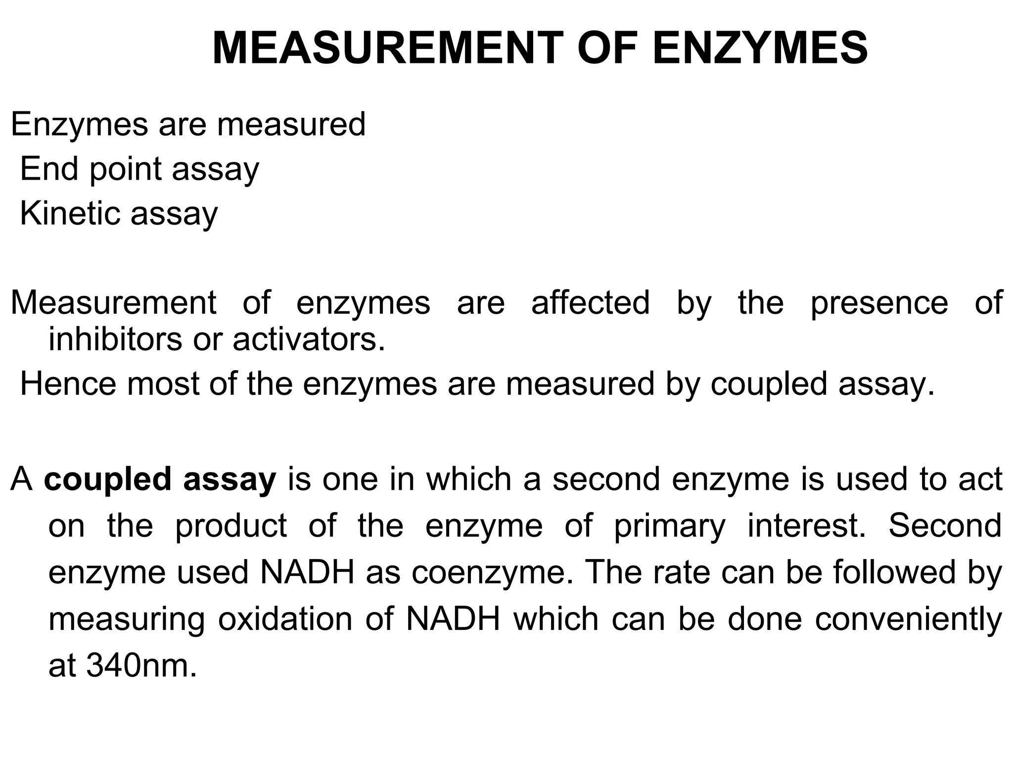 MEASUREMENT OF ENZYMES
Enzymes are measured
End point assay
Kinetic assay
Measurement of enzymes are affected by the presence of
inhibitors or activators.
Hence most of the enzymes are measured by coupled assay.
A coupled assay is one in which a second enzyme is used to act
on the product of the enzyme of primary interest. Second
enzyme used NADH as coenzyme. The rate can be followed by
measuring oxidation of NADH which can be done conveniently
at 340nm.
 