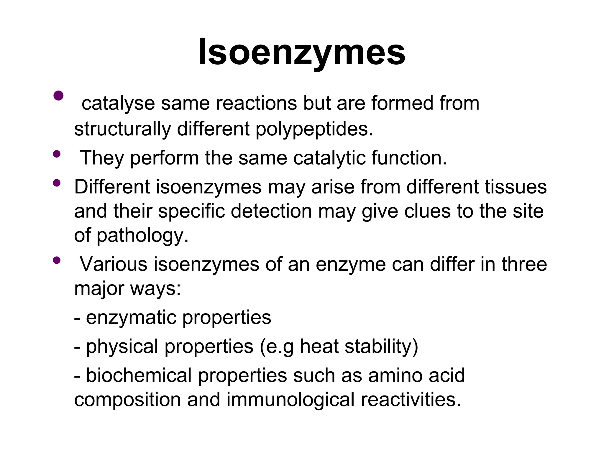 Isoenzymes
• catalyse same reactions but are formed from
structurally different polypeptides.
• They perform the same catalytic function.
• Different isoenzymes may arise from different tissues
and their specific detection may give clues to the site
of pathology.
• Various isoenzymes of an enzyme can differ in three
major ways:
- enzymatic properties
- physical properties (e.g heat stability)
- biochemical properties such as amino acid
composition and immunological reactivities.
 