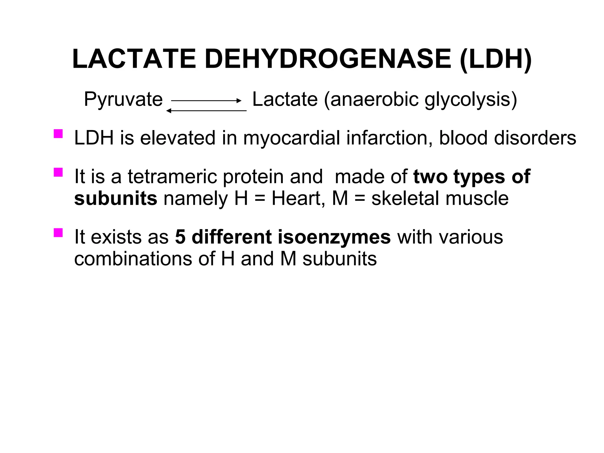 LACTATE DEHYDROGENASE (LDH)
Pyruvate Lactate (anaerobic glycolysis)
 LDH is elevated in myocardial infarction, blood disorders
 It is a tetrameric protein and made of two types of
subunits namely H = Heart, M = skeletal muscle
 It exists as 5 different isoenzymes with various
combinations of H and M subunits
 
