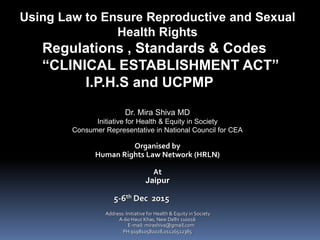 Using Law to Ensure Reproductive and Sexual
Health Rights
Regulations , Standards & Codes
“CLINICAL ESTABLISHMENT ACT”
I.P.H.S and UCPMP
Dr. Mira Shiva MD
Initiative for Health & Equity in Society
Consumer Representative in National Council for CEA
Organised by
Human Rights Law Network (HRLN)
At
Jaipur
5-6th Dec 2015
Address: Initiative for Health & Equity in Society
A-60 Hauz Khas, New Delhi 110016
E-mail: mirashiva@gmail.com
PH 919810582028,01126512385
 