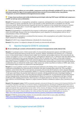 10
Clinical management of severe acute respiratory infection (SARI) when COVID-19 disease is suspected: Interim guidance
If central venous catheters are not available, vasopressors can be given through a peripheral IV, but use a large vein
and closely monitor for signs of extravasation and local tissue necrosis. If extravasation occurs, stop infusion.
Vasopressors can also be administered through intraosseous needles.
If signs of poor perfusion and cardiac dysfunction persist despite achieving MAP target with fluids and vasopressors,
consider an inotrope such as dobutamine.
Remark 1: Vasopressors (i.e. norepinephrine, epinephrine, vasopressin, and dopamine) are most safely given through a central
venous catheter at a strictly controlled rate, but it is also possible to safely administer them via peripheral vein (60) and
intraosseous needle. Monitor blood pressure frequently and titrate the vasopressor to the minimum dose necessary to maintain
perfusion and prevent side effects. A recent study suggests that in adults 65 years or older a MAP 60–65 mmHg target is
equivalent to ≥ 65 mmHg (61).
Remark 2: Norepinephrine is considered first-line treatment in adult patients; epinephrine or vasopressin can be added to
achieve the MAP target. Because of the risk of tachyarrhythmia, reserve dopamine for selected patients with low risk of
tachyarrhythmia or those with bradycardia.
Remark 3: In children, epinephrine is considered first-line treatment, while norepinephrine can be added if shock persists
despite optimal dose of epinephrine.
Remark 4: No RCTs have compared dobutamine with placebo for clinical outcomes.
Remark 5: See section 11 on adjunctive therapies for remarks on corticosteroids and sepsis.
10. Adjunctive therapies for COVID-19: corticosteroids
Do not routinely give systemic corticosteroids for treatment of viral pneumonia outside clinical trials.
Remark 1: A systematic review of observational studies of corticosteroids administered to patients with SARS reported no
survival benefit and possible harms (avascular necrosis, psychosis, diabetes, and delayed viral clearance) (62). A systematic
review of observational studies in influenza found a higher risk of mortality and secondary infections with corticosteroids; the
evidence was judged as very low to low quality owing to confounding by indication (63). A subsequent study that addressed this
limitation by adjusting for time-varying confounders found no effect on mortality (64). Finally, a recent study of patients
receiving corticosteroids for MERS used a similar statistical approach and found no effect of corticosteroids on mortality but
delayed LRT clearance of MERS-CoV (65). Given the lack of effectiveness and possible harm, routine corticosteroids should be
avoided unless they are indicated for another reason. Other reasons may include exacerbation of asthma or COPD, septic shock,
and risk/benefit analysis needs to be conducted for individual patients.
Remark 2: A recent guideline issued by an international panel and based on the findings of two recent large RCTs makes a
conditional recommendation for corticosteroids for all patients with sepsis (including septic shock) (66). Surviving Sepsis
guidelines, written before these RCTs were reported, recommend corticosteroids only for patients in whom adequate fluids and
vasopressor therapy do not restore hemodynamic stability (5). Clinicians considering corticosteroids for a patient with COVID-
19 and sepsis must balance the potential small reduction in mortality with the potential downside of prolonged shedding of
coronavirus in the respiratory tract, as has been observed in patients with MERS (65). If corticosteroids are prescribed, monitor
and treat hyperglycaemia, hypernatraemia, and hypokalaemia. Monitor for recurrence of inflammation and signs of adrenal
insufficiency after stopping corticosteroids, which may have to be tapered. Because of the risk of strongyloides stercoralis
hyper-infection with steroid therapy, diagnosis or empiric treatment should be considered in endemic areas if steroids are used
(67).
Remark 2 for pregnant women: WHO recommends antenatal corticosteroid therapy for women at risk of preterm birth from 24
to 34 weeks of gestation when there is no clinical evidence of maternal infection, and adequate childbirth and newborn care is
available. However, in cases where the woman presents with mild COVID-19, the clinical benefits of aantenatal corticosteroid
might outweigh the risks of potential harm to the mother. In this situation, the balance of benefits and harms for the woman and
the preterm newborn should be discussed with the woman to ensure an informed decision, as this assessment may vary
depending on the woman’s clinical condition, her wishes and that of her family, and available health care resources
(https://www.who.int/reproductivehealth/publications/maternal_perinatal_health/preterm-birth-highlights/en/).
Remark 3: WHO has prioritized the evaluation of corticosteroids in clinical trials to assess safety and efficacy
(https://www.who.int/blueprint/priority-diseases/key-
action/Global_Research_Forum_FINAL_VERSION_for_web_14_feb_2020.pdf?ua=1).
11. Caring for pregnant women with COVID-19
 