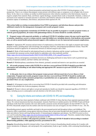 11
Clinical management of severe acute respiratory infection (SARI) when COVID-19 disease is suspected: Interim guidance
To date, there are limited data on clinical presentation and perinatal outcomes after COVID-19 during pregnancy or the
puerperium. There is no evidence that pregnant women present with different signs or symptoms or are at higher risk of severe
illness. So far, there is no evidence on mother-to-child transmission when infection manifests in the third trimester, based on
negative samples from amniotic fluid, cord blood, vaginal discharge, neonatal throat swabs or breastmilk. Similarly, evidence of
increased severe maternal or neonatal outcomes is uncertain, and limited to infection in the third trimester, with some cases of
premature rupture of membranes, fetal distress, and preterm birth reported (68, 69).
This section builds on existing recommendations from WHO on pregnancy and infectious diseases and provides
additional remarks for the management of pregnant and recently pregnant women.
Considering asymptomatic transmission of COVID-19 may be possible in pregnant or recently pregnant women, as
with the general population, all women with epidemiologic history of contact should be carefully monitored.
Pregnant women with suspected, probable, or confirmed COVID-19, including women who may need to spend time
in isolation, should have access to woman-centred, respectful skilled care, including obstetric, fetal medicine and neonatal
care, as well as mental health and psychosocial support, with readiness to care for maternal and neonatal complications.
Remark 1: Appropriate IPC measures and prevention of complications as described above also apply to pregnant and recently
pregnant women, including those with miscarriage, late pregnancy fetal loss, and postpartum/postabortion women. These IPC
precautions should be applied for all interactions between an infected caregiver and a child.
Remark 2: Mode of birth should be individualized based on obstetric indications and the woman’s preferences. WHO
recommends that caesarean section should ideally be undertaken only when medically justified
(https://apps.who.int/iris/bitstream/handle/10665/161442/WHO_RHR_15.02_eng.pdf?sequence=1).
Emergency delivery and pregnancy termination decisions are challenging and based on many factors such as gestational age,
severity of maternal condition, and fetal viability and well-being.
Remark 3: Multidisciplinary consultations from obstetric, perinatal, neonatal and intensive care specialists are essential.
All recently pregnant women with COVID-19 or who have recovered from COVID-19 should be provided with
information and counselling on safe infant feeding and appropriate IPC measures to prevent COVID-19 virus
transmission.
At this point, there is no evidence that pregnant women present with increased risk of severe illness or fetal
compromise. Pregnant and recently pregnant women who have recovered from COVID-19 should be enabled and
encouraged to attend routine antenatal, postpartum, or postabortion care as appropriate. Additional care should be
provided if there are any complications.
Remark 1: All pregnant women with or recovering from COVID-19 should be provided with counselling and information
related to the potential risk of adverse pregnancy outcomes.
Remark 2: Women’s choices and rights to sexual and reproductive health care should be respected regardless of COVID-19
status, including access to contraception and safe abortion to the full extent of the law.
12. Caring for infants and mothers with COVID-19: IPC and breastfeeding
Relatively few cases have been reported of infants confirmed with COVID-19; those that have been reported experienced mild
illness. No vertical transmission has been documented. Amniotic fluid from six mothers positive for COVID-19 and cord blood
and throat swabs from their neonates who were delivered by caesarean section all tested negative for the COVID-19 virus by
RT-PCR. Breastmilk samples from the mothers after the first lactation were also all negative for the COVID-19 virus (68, 69).
Breastfeeding protects against morbidity and death in the post-neonatal period and throughout infancy and childhood. The
protective effect is particularly strong against infectious diseases that are prevented through both direct transfer of antibodies and
other anti-infective factors and long-lasting transfer of immunological competence and memory. See WHO Essential newborn
care and breastfeeding (https://apps.who.int/iris/bitstream/handle/10665/107481/e79227.pdf). Therefore, standard infant feeding
guidelines should be followed with appropriate precautions for IPC.
Infants born to mothers with suspected, probable, or confirmed COVID-19 should be fed according to standard
infant feeding guidelines, while applying necessary precautions for IPC.
Remarks: Breastfeeding should be initiated within 1 hour of birth. Exclusive breastfeeding should continue for 6 months with
timely introduction of adequate, safe and properly fed complementary foods at age 6 months, while continuing breastfeeding up
to 2
 