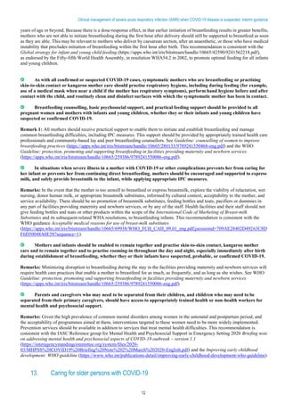 12
Clinical management of severe acute respiratory infection (SARI) when COVID-19 disease is suspected: Interim guidance
years of age or beyond. Because there is a dose-response effect, in that earlier initiation of breastfeeding results in greater benefits,
mothers who are not able to initiate breastfeeding during the first hour after delivery should still be supported to breastfeed as soon
as they are able. This may be relevant to mothers who deliver by caesarean section, after an anaesthetic, or those who have medical
instability that precludes initiation of breastfeeding within the first hour after birth. This recommendation is consistent with the
Global strategy for infant and young child feeding (https://apps.who.int/iris/bitstream/handle/10665/42590/9241562218.pdf),
as endorsed by the Fifty-fifth World Health Assembly, in resolution WHA54.2 in 2002, to promote optimal feeding for all infants
and young children.
As with all confirmed or suspected COVID-19 cases, symptomatic mothers who are breastfeeding or practising
skin-to-skin contact or kangaroo mother care should practise respiratory hygiene, including during feeding (for example,
use of a medical mask when near a child if the mother has respiratory symptoms), perform hand hygiene before and after
contact with the child, and routinely clean and disinfect surfaces with which the symptomatic mother has been in contact.
Breastfeeding counselling, basic psychosocial support, and practical feeding support should be provided to all
pregnant women and mothers with infants and young children, whether they or their infants and young children have
suspected or confirmed COVID-19.
Remark 1: All mothers should receive practical support to enable them to initiate and establish breastfeeding and manage
common breastfeeding difficulties, including IPC measures. This support should be provided by appropriately trained health care
professionals and community-based lay and peer breastfeeding counsellors. See Guideline: counselling of women to improve
breastfeeding practices (https://apps.who.int/iris/bitstream/handle/10665/280133/9789241550468-eng.pdf) and the WHO
Guideline: protection, promoting and supporting breastfeeding in facilities providing maternity and newborn services
(https://apps.who.int/iris/bitstream/handle/10665/259386/9789241550086-eng.pdf).
In situations when severe illness in a mother with COVID-19 or other complications prevents her from caring for
her infant or prevents her from continuing direct breastfeeding, mothers should be encouraged and supported to express
milk, and safely provide breastmilk to the infant, while applying appropriate IPC measures.
Remarks: In the event that the mother is too unwell to breastfeed or express breastmilk, explore the viability of relactation, wet
nursing, donor human milk, or appropriate breastmilk substitutes, informed by cultural context, acceptability to the mother, and
service availability. There should be no promotion of breastmilk substitutes, feeding bottles and teats, pacifiers or dummies in
any part of facilities providing maternity and newborn services, or by any of the staff. Health facilities and their staff should not
give feeding bottles and teats or other products within the scope of the International Code of Marketing of Breast-milk
Substitutes and its subsequent related WHA resolutions, to breastfeeding infants. This recommendation is consistent with the
WHO guidance Acceptable medical reasons for use of breast-milk substitutes
(https://apps.who.int/iris/bitstream/handle/10665/69938/WHO_FCH_CAH_09.01_eng.pdf;jsessionid=709AE28402D49263C8D
F6D50048A0E58?sequence=1).
Mothers and infants should be enabled to remain together and practise skin-to-skin contact, kangaroo mother
care and to remain together and to practise rooming-in throughout the day and night, especially immediately after birth
during establishment of breastfeeding, whether they or their infants have suspected, probable, or confirmed COVID-19.
Remarks: Minimizing disruption to breastfeeding during the stay in the facilities providing maternity and newborn services will
require health care practices that enable a mother to breastfeed for as much, as frequently, and as long as she wishes. See WHO
Guideline: protection, promoting and supporting breastfeeding in facilities providing maternity and newborn services
(https://apps.who.int/iris/bitstream/handle/10665/259386/9789241550086-eng.pdf).
Parents and caregivers who may need to be separated from their children, and children who may need to be
separated from their primary caregivers, should have access to appropriately trained health or non-health workers for
mental health and psychosocial support.
Remarks: Given the high prevalence of common mental disorders among women in the antenatal and postpartum period, and
the acceptability of programmes aimed at them, interventions targeted to these women need to be more widely implemented.
Prevention services should be available in addition to services that treat mental health difficulties. This recommendation is
consistent with the IASC Reference group for Mental Health and Psychosocial Support in Emergency Setting 2020 Briefing note
on addressing mental health and psychosocial aspects of COVID-19 outbreak – version 1.1
(https://interagencystandingcommittee.org/system/files/2020-
03/MHPSS%20COVID19%20Briefing%20Note%202%20March%202020-English.pdf) and the Improving early childhood
development: WHO guideline (https://www.who.int/publications-detail/improving-early-childhood-development-who-guideline).
13. Caring for older persons with COVID-19
 
