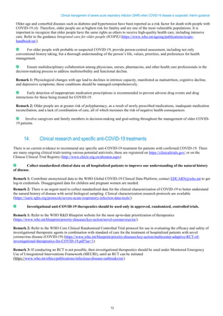 13
Clinical management of severe acute respiratory infection (SARI) when COVID-19 disease is suspected: Interim guidance
Older age and comorbid diseases such as diabetes and hypertension have been reported as a risk factor for death with people with
COVID-19 (4). Therefore, older people are at highest risk for fatality and are one of the most vulnerable populations. It is
important to recognize that older people have the same rights as others to receive high-quality health care, including intensive
care. Refer to the guidance Integrated care for older people (ICOPE) (https://www.who.int/ageing/publications/icope-
handbook/en/).
For older people with probable or suspected COVID-19, provide person-centred assessment, including not only
conventional history taking, but a thorough understanding of the person’s life, values, priorities, and preferences for health
management.
Ensure multidisciplinary collaboration among physicians, nurses, pharmacists, and other health care professionals in the
decision-making process to address multimorbidity and functional decline.
Remark 1: Physiological changes with age lead to declines in intrinsic capacity, manifested as malnutrition, cognitive decline,
and depressive symptoms; those conditions should be managed comprehensively.
Early detection of inappropriate medication prescriptions is recommended to prevent adverse drug events and drug
interactions for those being treated for COVID-19.
Remark 2: Older people are at greater risk of polypharmacy, as a result of newly prescribed medications, inadequate medication
reconciliation, and a lack of coordination of care, all of which increases the risk of negative health consequences.
Involve caregivers and family members in decision-making and goal-setting throughout the management of older COVID-
19 patients.
14. Clinical research and specific anti-COVID-19 treatments
There is no current evidence to recommend any specific anti-COVID-19 treatment for patients with confirmed COVID-19. There
are many ongoing clinical trials testing various potential antivirals; these are registered on https://clinicaltrials.gov/ or on the
Chinese Clinical Trial Registry (http://www.chictr.org.cn/abouten.aspx).
Collect standardized clinical data on all hospitalized patients to improve our understanding of the natural history
of disease.
Remark 1: Contribute anonymized data to the WHO Global COVID-19 Clinical Data Platform; contact EDCARN@who.int to get
log-in credentials. Disaggregated data for children and pregnant women are needed.
Remark 2: There is an urgent need to collect standardized data for the clinical characterization of COVID-19 to better understand
the natural history of disease with serial biological sampling. Clinical characterization research protocols are available
(https://isaric.tghn.org/protocols/severe-acute-respiratory-infection-data-tools/).
Investigational anti-COVID-19 therapeutics should be used only in approved, randomized, controlled trials.
Remark 1: Refer to the WHO R&D Blueprint website for the most up-to-date prioritization of therapeutics
(https://www.who.int/blueprint/priority-diseases/key-action/novel-coronavirus/en/).
Remark 2: Refer to the WHO Core Clinical Randomized Controlled Trial protocol for use in evaluating the efficacy and safety of
investigational therapeutic agents in combination with standard of care for the treatment of hospitalized patients with novel
coronavirus disease (COVID-19) (https://www.who.int/blueprint/priority-diseases/key-action/multicenter-adaptive-RCT-of-
investigational-therapeutics-for-COVID-19.pdf?ua=1).
Remark 3: If conducting an RCT is not possible, then investigational therapeutics should be used under Monitored Emergency
Use of Unregistered Interventions Framework (MEURI), until an RCT can be initiated
(https://www.who.int/ethics/publications/infectious-disease-outbreaks/en/)
 