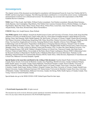 Acknowledgements
The original version of this document was developed in consultation with International Forum for Acute Care Trialists (InFACT),
ISARIC and Surviving Sepsis Campaign. The following individuals contributed to or reviewed the current version. Confidentiality
and declarations of interest were collected and reviewed. The methodology was reviewed with a representative of the WHO
Guideline Review Committee.
WHO: Janet V Diaz (Lead), April Baller, William Fischer (consultant), Tom Fletcher (consultant), Mercedes Bonet Semenas,
Anshu Banerjee, Jane Cunningham, Meg Doherty, Paul Nathan Ford, Laurence Grummer-Strawn, Olufemi Oladapo, Lisa Rogers,
Nigel Rollins, Maria Pura Solon, Marco Vitoria, Prinzo Weise, Wilson Were, Caron Kim, Anna Thorson, Maurice Bucagu,
Anayda Portela, Yuka Sumi, Howard Sobel, Maria Van Kerkhove.
UNICEF: Maya Arii, Joseph Senesie, Diane Holland.
Non-WHO experts: Neill Adhikari, Sunnybrook Health Sciences Centre and University of Toronto; Yaseen Arabi, King Saud Bin
Abdulaziz University for Health Sciences, Saudi Arabia; Bin Cao, China-Japan Friendship Hospital, Capital Medical University,
Beijing, China; Jake Dunning, Public Health England, UK; Rob Fowler, University of Toronto, Canada; Charles David Gomersall,
The Chinese University of Hong Kong, Hong Kong SAR, China; David Hui, Chinese University of Hong Kong, Hong Kong SAR,
China; Yae-Jean Kim, Sungkyunkwan University, Samsung Medical Center, Republic of Korea; Norio Ohmagari, WHO
Collaborating Centre for Prevention, Preparedness and Response to Emerging Infectious Diseases, National Center for Global
Health and Medicine Hospital Toyama, Tokyo, Japan; Yinzhong Shen, Shanghai Public Health Clinical Center, Fudan University,
Shanghai, China; Tim Uyeki, Centers for Disease Control and Prevention, USA; Vu Quoc Dat, Hanoi Medical University, Viet
Nam; Niranjan Kissoon, UBC & BC Children’s Hospital Professor in Critical Care, Vancouver Canada; Joāo Paulo Souza,
Professor Titular de Saúde Pública, Universidade de São Paulo, Brazil; Pisake Lumbiganon, Director WHO Collaborating Centre
for Research Synthesis in Reproductive Health Faculty of Medicine Khon Kaen University Khon Kaen, Thailand; Lucille
Blumberg, National Institute for Communicable Diseases (NICD), South Africa; Arthur Kwizera, Department of Anaesthesia and
Critical Care, Makerere University Kampala, Uganda.
Special thanks to the team that contributed to the writing of this document: Caroline Quach-Thanh, University of Montréal,
Canada; Patrice Savard, l’Université de Montréal, Canada; Jesse Papenburg, McGill University, Canada; Guillaume Poliquin,
Public Health Agency of Canada, Canada; Samira Mubareka, Sunnybrook Hospital, Canada; Srinivas Murthy, University of
British Columbia, Canada; Marianna Offner, Public Health Agency of Canada, Canada; Tracie Jones, Vancouver, British
Columbia, Canada; Sarah Forgie, Stollery Children’s Hospital, Canada; Susy Hota, University of Toronto, Canada; Gerald Evans,
Queens University, Canada; Guillaume Emeriaud, CHU Sainte-Justine l’Université de Montréal, Canada; Perry Gray, University
of Manitoba, Canada; Todd Hatchette, Dalhousie University, Canada; Jim Strong, Public Health Agency of Canada, Canada; Titus
Yeung, Vancouver General Hospital, Canada.
Special thanks also go to the WHO COVID-19 IPC Global Expert Panel for their input.
© World Health Organization 2020. All rights reserved.
This document may not be reviewed, abstracted, quoted, reproduced, transmitted, distributed, translated or adapted, in part or in whole, in any
form or by any means without the permission of the World Health Organization.
 