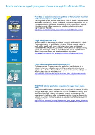 Appendix: resources for supporting management of severe acute respiratory infections in children
Pocket book of hospital care for children: guidelines for the management of common
childhood illnesses (second edition) (2013).
For use by doctors, nurses, and other health workers caring for children at first-level referral
hospitals with basic laboratory facilities and essential medicines. These guidelines focus on
the management of the major causes of childhood mortality in most developing countries,
including pneumonia, and also cover common procedures, patient monitoring, and
supportive care on the wards.
https://www.who.int/maternal_child_adolescent/documents/child_hospital_care/en/.
Oxygen therapy for children (2016).
A bedside manual for health workers to guide the provision of oxygen therapy for children.
The manual focuses on the availability and clinical use of oxygen therapy in children in
health facilities to guide health workers, biomedical engineer,s and administrators. It
addresses detection of hypoxaemia, use of pulse oximetry, clinical use of oxygen, delivery
systems, and monitoring of patients on oxygen therapy. The manual also addresses the
practical use of pulse oximetry, and oxygen concentrators and cylinders.
http://www.who.int/maternal_child_adolescent/documents/child-oxygen-therapy/en/.
Technical specifications for oxygen concentrators (2015).
Provides an overview of oxygen concentrators and technical specifications to aid in
selection, procurement, and quality assurance. It highlights the minimum performance
requirements and technical characteristics for oxygen concentrators and related equipment
that are suitable for the use in health facilities.
https://www.who.int/medical_devices/publications/tech_specs_oxygen-concentrators/en/.
WHO-UNICEF technical specifications and guidance for oxygen therapy devices
(2019)
The purpose of this document is to increase access to quality products to ensure the supply
of oxygen, especially in low- and middle-income countries and low-resource settings within
countries from all income groups. It aims to support ministries of health to ensure that
oxygen supply is available, as well as to raise awareness of the importance of appropriate
selection, procurement, maintenance, and use of medical devices, both capital equipment
and single-use devices.
https://www.who.int/medical_devices/publications/tech_specs_oxygen_therapy_devices/en/
 