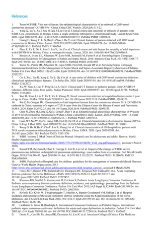 References
1. Team NCPERE. Vital surveillances: the epidemiological characteristics of an outbreak of 2019 novel
coronavirus diseases (COVID-19) – China. China CDC Weekly. 2020;2(8):113-22.
2. Yang X, Yu Y, Xu J, Shu H, Xia J, Liu H et al. Clinical course and outcomes of critically ill patients with
SARS-CoV-2 pneumonia in Wuhan, China: a single-centered, retrospective, observational study. Lancet Respir Med.
2020. Epub 2020/02/28. doi: 10.1016/S2213-2600(20)30079-5. PubMed PMID: 32105632.
3. Huang C, Wang Y, Li X, Ren L, Zhao J, Hu Y et al. Clinical features of patients infected with 2019 novel
coronavirus in Wuhan, China. Lancet. 2020;395(10223):497-506. Epub 2020/01/28. doi: 10.1016/S0140-
6736(20)30183-5. PubMed PMID: 31986264.
4. Zhou F, Yu T, Du R, Fan G, Liu Y, Liu Z et al. Clinical course and risk factors for mortality of adult inpatients
with COVID-19 in Wuhan, China: a retrospective study. Lancet, 2020. doi: 1016/S0140-6736(20)30566-3.
5. Rhodes A, Evans LE, Alhazzani W, Levy MM, Antonelli M, Ferrer R et al. Surviving Sepsis Campaign:
International Guidelines for Management of Sepsis and Septic Shock: 2016. Intensive Care Med. 2017;43(3):304-77.
Epub 2017/01/20. doi: 10.1007/s00134-017-4683-6. PubMed PMID: 28101605.
6. Weiss SL, Peters MJ, Alhazzani W, Agus MSD, Flori HR, Inwald DP et al. Surviving Sepsis Campaign
International Guidelines for the Management of Septic Shock and Sepsis-Associated Organ Dysfunction in Children.
Pediatr Crit Care Med. 2020;21(2):e52-e106. Epub 2020/02/08. doi: 10.1097/PCC.0000000000002198. PubMed PMID:
32032273.
7. Cai J, Xu J, Lin D, Yang Z, Xu L, Qu Z et al. A case series of children with 2019 novel coronavirus infection:
clinical and epidemiological features. Clin Infect Dis. 2020. Epub 2020/03/01. doi: 10.1093/cid/ciaa198. PubMed
PMID: 32112072.
8. Xia W, Shao J, Guo Y, Peng X, Li Z, Hu D. Clinical and CT features in pediatric patients with COVID-19
infection: different points from adults. Pediatr Pulmonol. 2020. Epub 2020/03/07. doi: 10.1002/ppul.24718. PubMed
PMID: 32134205.
9. Wei M, Yuan J, Liu Y, Fu T, Yu X, Zhang ZJ. Novel coronavirus infection in hospitalized infants under 1 year
of age in China. JAMA. 2020. Epub 2020/02/15. doi: 10.1001/jama.2020.2131. PubMed PMID: 32058570.
10. Wu Z, McGoogan JM. Characteristics of and important lessons from the coronavirus disease 2019 (COVID-19)
outbreak in China: summary of a report of 72314 cases from the Chinese Center for Disease Control and Prevention.
JAMA. 2020. Epub 2020/02/25. doi: 10.1001/jama.2020.2648. PubMed PMID: 32091533.
11. Chen N, Zhou M, Dong X, Qu J, Gong F, Han Y et al. Epidemiological and clinical characteristics of 99 cases
of 2019 novel coronavirus pneumonia in Wuhan, China: a descriptive study. Lancet. 2020;395(10223):507-13. Epub
2020/02/03. doi: 10.1016/S0140-6736(20)30211-7. PubMed PMID: 32007143.
12. Guan WJ, Ni ZY, Hu Y, Liang WH, Ou CQ, He JX et al. Clinical characteristics of coronavirus disease 2019 in
China. N Engl J Med. 2020. Epub 2020/02/29. doi: 10.1056/NEJMoa2002032. PubMed PMID: 32109013.
13. Wang D, Hu B, Hu C, Zhu F, Liu X, Zhang J et al. Clinical characteristics of 138 hospitalized patients with
2019 novel coronavirus-infected pneumonia in Wuhan, China. JAMA. 2020. Epub 2020/02/08. doi:
10.1001/jama.2020.1585. PubMed PMID: 32031570.
14. WHO. Volume 2 IMAI District Clinician Manual. Hospital care for adolescents and adults. Geneva: World
Health Organization; 2011
(https://apps.who.int/iris/bitstream/handle/10665/77751/9789241548290_Vol2_eng.pdf?sequence=3, accessed 4 March
2020).
15. Russell FM, Reyburn R, Chan J, Tuivaga E, Lim R, Lai J et al. Impact of the change in WHO's severe
pneumonia case definition on hospitalized pneumonia epidemiology: case studies from six countries. Bull World Health
Organ. 2019;97(6):386-93. Epub 2019/06/19. doi: 10.2471/BLT.18.223271. PubMed PMID: 31210676; PMCID:
PMC6560369.
16. WHO. Pocket book of hospital care for children: guidelines for the management of common childhood illnesses.
Geneva: World Health Organization; 2013
(http://www.who.int/maternal_child_adolescent/documents/child_hospital_care/en/, accessed 4 March 2020).
17. Force ADT, Ranieri VM, Rubenfeld GD, Thompson BT, Ferguson ND, Caldwell E et al. Acute respiratory
distress syndrome: the Berlin Definition. JAMA. 2012;307(23):2526-33. Epub 2012/07/17. doi:
10.1001/jama.2012.5669. PubMed PMID: 22797452.
18. Khemani RG, Smith LS, Zimmerman JJ, Erickson S, Pediatric Acute Lung Injury Consensus Conference G.
Pediatric acute respiratory distress syndrome: definition, incidence, and epidemiology: proceedings from the Pediatric
Acute Lung Injury Consensus Conference. Pediatr Crit Care Med. 2015;16(5 Suppl 1):S23-40. Epub 2015/06/04. doi:
10.1097/PCC.0000000000000432. PubMed PMID: 26035358.
19. Riviello ED, Kiviri W, Twagirumugabe T, Mueller A, Banner-Goodspeed VM, Officer L et al. Hospital
incidence and outcomes of the acute respiratory distress syndrome using the Kigali modification of the Berlin
Definition. Am J Respir Crit Care Med. 2016;193(1):52-9. Epub 2015/09/10. doi: 10.1164/rccm.201503-0584OC.
PubMed PMID: 26352116.
20. Goldstein B, Giroir B, Randolph A, International Consensus Conference on Pediatric Sepsis. International
pediatric sepsis consensus conference: definitions for sepsis and organ dysfunction in pediatrics. Pediatr Crit Care Med.
2005;6(1):2-8. Epub 2005/01/08. doi: 10.1097/01.PCC.0000149131.72248.E6. PubMed PMID: 15636651.
21. Davis AL, Carcillo JA, Aneja RK, Deymann AJ, Lin JC et al. American College of Critical Care Medicine
 