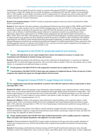 5
Clinical management of severe acute respiratory infection (SARI) when COVID-19 disease is suspected: Interim guidance
transport media. Do not sample the nostrils or tonsils. In a patient with suspected COVID-19, especially with pneumonia or
severe illness, a single URT sample does not exclude the diagnosis, and additional URT and LRT samples are recommended.
LRT (vs URT) samples are more likely to be positive and for a longer period (23). Clinicians may elect to collect only LRT
samples when these are readily available (for example, in mechanically ventilated patients). Sputum induction should be avoided
owing to increased risk of aerosol transmission.
Remark 2 for pregnant patients: COVID-19 testing of symptomatic pregnant women may need to be prioritized to enable
access to specialized care.
Remark 3: Dual infections with other respiratory viral and bacterial infections have been found in SARS, MERS and COVID-19
patients (8). As a result, a positive test for a non-COVID-19 pathogen does not rule out COVID-19. At this stage, detailed
microbiologic studies are needed in all suspected cases. Both URT and LRT specimens can be tested for other respiratory
viruses, such as influenza A and B (including zoonotic influenza A), respiratory syncytial virus, parainfluenza viruses,
rhinoviruses, adenoviruses, enteroviruses (e.g. EVD68), human metapneumovirus and endemic human coronaviruses (i.e.
HKU1, OC43, NL63, and 229E). LRT specimens can also be tested for bacterial pathogens, including Legionella pneumophila.
In malaria-endemic areas, patients with fever should be tested for the presence of malaria or other co-infections with validated
rapid diagnostic tests (RDTs) or thick and thin blood films and treated as appropriate. In endemic settings arbovirus infection
(dengue/chikungunya) should also be considered in the differential diagnosis of undifferentiated febrile illness, particularly when
thrombocytopenia is present. Co-infection with COVID-19 virus may also occur and a positive diagnostic test for dengue (e.g.
dengue RDTs) does not exclude the testing for COVID-19 (24).
4. Management of mild COVID-19: symptomatic treatment and monitoring
Patients with mild disease do not require hospital interventions, but isolation is necessary to contain virus
transmission and will depend on national strategy and resources.
Remark: Although most patients with mild disease may not have indications for hospitalization, it is necessary to implement
appropriate IPC to contain and mitigate transmission. This can be done either in hospital, if there are only sporadic cases or small
clusters, or in repurposed, non-traditional settings; or at home.
Provide patients with mild COVID-19 with symptomatic treatment such as antipyretics for fever.
Counsel patients with mild COVID-19 about signs and symptoms of complicated disease. If they develop any of these
symptoms, they should seek urgent care through national referral systems.
5. Management of severe COVID-19: oxygen therapy and monitoring
Give supplemental oxygen therapy immediately to patients with SARI and respiratory distress, hypoxaemia or shock
and target SpO2 > 94%.
Remarks for adults: Adults with emergency signs (obstructed or absent breathing, severe respiratory distress, central cyanosis,
shock, coma, or convulsions) should receive airway management and oxygen therapy during resuscitation to target SpO2 ≥ 94%.
Initiate oxygen therapy at 5 L/min and titrate flow rates to reach target SpO2 ≥ 93% during resuscitation; or use face mask with
reservoir bag (at 10–15 L/min) if patient in critical condition. Once patient is stable, the target is > 90% SpO2 in non-pregnant
adults and ≥ 92–95% in pregnant patients (16, 25).
Remarks for children: Children with emergency signs (obstructed or absent breathing, severe respiratory distress, central
cyanosis, shock, coma or convulsions) should receive airway management and oxygen therapy during resuscitation to target
SpO2 ≥ 94%; otherwise, the target SpO2 is ≥ 90% (25). Use of nasal prongs or nasal cannula is preferred in young children, as
they may be better tolerated.
Remark 3: All areas where patients with SARI are cared for should be equipped with pulse oximeters, functioning oxygen
systems and disposable, single-use, oxygen-delivering interfaces (nasal cannula, nasal prongs, simple face mask, and mask with
reservoir bag). See Appendix for details of resources.
Closely monitor patients with COVID-19 for signs of clinical deterioration, such as rapidly progressive respiratory
failure and sepsis and respond immediately with supportive care interventions.
Remark 1: Patients hospitalized with COVID-19 require regular monitoring of vital signs and, where possible, utilization of
medical early warning scores (e.g. NEWS2) that facilitate early recognition and escalation of treatment of the deteriorating
patient (26).
Remark 2: Haematology and biochemistry laboratory testing and ECG should be performed at admission and as clinically
indicated to monitor for complications, such as acute liver injury, acute kidney injury, acute cardiac injury, or shock. Application
 