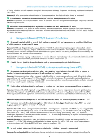 6
Clinical management of severe acute respiratory infection (SARI) when COVID-19 disease is suspected: Interim guidance
of timely, effective, and safe supportive therapies is the cornerstone of therapy for patients who develop severe manifestations of
COVID-19.
Remarks 3: After resuscitation and stabilization of the pregnant patient, then fetal well-being should be monitored.
Understand the patient’s co-morbid condition(s) to tailor the management of critical illness.
Remark 1: Determine which chronic therapies should be continued and which therapies should be stopped temporarily. Monitor
for drug-drug interactions.
Use conservative fluid management in patients with SARI when there is no evidence of shock.
Remarks: Patients with SARI should be treated cautiously with intravenous fluids, because aggressive fluid resuscitation may
worsen oxygenation, especially in settings where there is limited availability of mechanical ventilation (27). This applies for care
of children and adults.
6. Management of severe COVID-19: treatment of co-infections
Give empiric antimicrobials to treat all likely pathogens causing SARI and sepsis as soon as possible, within 1 hour
of initial assessment for patients with sepsis.
Remark 1: Although the patient may be suspected to have COVID-19, administer appropriate empiric antimicrobials within 1
hour of identification of sepsis (5). Empiric antibiotic treatment should be based on the clinical diagnosis (community-acquired
pneumonia, health care-associated pneumonia [if infection was acquired in health care setting] or sepsis), local epidemiology and
susceptibility data, and national treatment guidelines.
Remark 2: When there is ongoing local circulation of seasonal influenza, empiric therapy with a neuraminidase inhibitor should
be considered for the treatment for patients with influenza or at risk for severe disease (5).
Empiric therapy should be de-escalated on the basis of microbiology results and clinical judgment.
7. Management of critical COVID-19: acute respiratory distress syndrome (ARDS)
Recognize severe hypoxemic respiratory failure when a patient with respiratory distress is failing to respond to
standard oxygen therapy and prepare to provide advanced oxygen/ventilatory support.
Remarks: Patients may continue to have increased work of breathing or hypoxemia even when oxygen is delivered via a face
mask with reservoir bag (flow rates of 10–15 L/min, which is typically the minimum flow required to maintain bag inflation;
FiO2 0.60–0.95). Hypoxemic respiratory failure in ARDS commonly results from intrapulmonary ventilation-perfusion mismatch
or shunt and usually requires mechanical ventilation (5).
Endotracheal intubation should be performed by a trained and experienced provider using airborne precautions.
Remarks: Patients with ARDS, especially young children or those who are obese or pregnant, may desaturate quickly during
intubation. Pre-oxygenate with 100% FiO2 for 5 minutes, via a face mask with reservoir bag, bag-valve mask, HFNO or NIV.
Rapid-sequence intubation is appropriate after an airway assessment that identifies no signs of difficult intubation (28, 29,.
30).
The following recommendations pertain to mechanically ventilated adults and paediatric patients with ARDS (5, 31).
Implement mechanical ventilation using lower tidal volumes (4–8 mL/kg predicted body weight, PBW) and lower
inspiratory pressures (plateau pressure < 30 cmH2O).
Remarks for adults: This is a strong recommendation from a clinical guideline for patients with ARDS (5), and is suggested for
patients with sepsis-induced respiratory failure who do not meet ARDS criteria (5). The initial tidal volume is 6 mL/kg PBW;
tidal volume up to 8 mL/kg PBW is allowed if undesirable side effects occur (e.g. dyssynchrony, pH < 7.15). Permissive
hypercapnia is permitted. Ventilator protocols are available (32). The use of deep sedation may be required to control respiratory
drive and achieve tidal volume targets.
Remarks for children: In children, a lower level of plateau pressure (< 28 cmH2O) is targeted, and lower target of pH is
permitted (7.15–7.30). Tidal volumes should be adapted to disease severity: 3–6 mL/kg PBW in the case of poor respiratory
system compliance, and 5–8 mL/kg PBW with better preserved compliance (31).
In adult patients with severe ARDS, prone ventilation for 12–16 hours per day is recommended.
Remarks for adults and children: Application of prone ventilation is strongly recommended for adult patients, and may be
 