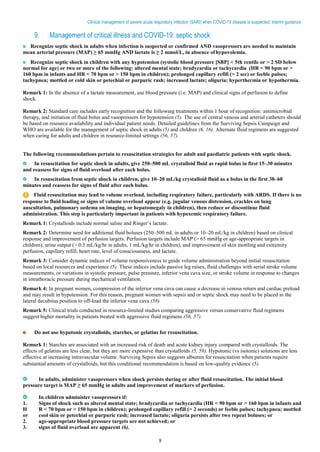 9
Clinical management of severe acute respiratory infection (SARI) when COVID-19 disease is suspected: Interim guidance
9. Management of critical illness and COVID-19: septic shock
Recognize septic shock in adults when infection is suspected or confirmed AND vasopressors are needed to maintain
mean arterial pressure (MAP) ≥ 65 mmHg AND lactate is ≥ 2 mmol/L, in absence ofhypovolemia.
Recognize septic shock in children with any hypotension (systolic blood pressure [SBP] < 5th centile or > 2 SD below
normal for age) or two or more of the following: altered mental state; bradycardia or tachycardia (HR < 90 bpm or >
160 bpm in infants and HR < 70 bpm or > 150 bpm in children); prolonged capillary refill (> 2 sec) or feeble pulses;
tachypnea; mottled or cold skin or petechial or purpuric rash; increased lactate; oliguria; hyperthermia or hypothermia.
Remark 1: In the absence of a lactate measurement, use blood pressure (i.e. MAP) and clinical signs of perfusion to define
shock.
Remark 2: Standard care includes early recognition and the following treatments within 1 hour of recognition: antimicrobial
therapy, and initiation of fluid bolus and vasopressors for hypotension (5). The use of central venous and arterial catheters should
be based on resource availability and individual patient needs. Detailed guidelines from the Surviving Sepsis Campaign and
WHO are available for the management of septic shock in adults (5) and children (6, 16). Alternate fluid regimens are suggested
when caring for adults and children in resource-limited settings (56, 57).
The following recommendations pertain to resuscitation strategies for adult and paediatric patients with septic shock.
In resuscitation for septic shock in adults, give 250–500 mL crystalloid fluid as rapid bolus in first 15–30 minutes
and reassess for signs of fluid overload after each bolus.
In resuscitation from septic shock in children, give 10–20 mL/kg crystalloid fluid as a bolus in the first 30–60
minutes and reassess for signs of fluid after each bolus.
Fluid resuscitation may lead to volume overload, including respiratory failure, particularly with ARDS. If there is no
response to fluid loading or signs of volume overload appear (e.g. jugular venous distension, crackles on lung
auscultation, pulmonary oedema on imaging, or hepatomegaly in children), then reduce or discontinue fluid
administration. This step is particularly important in patients with hypoxemic respiratory failure.
Remark 1: Crystalloids include normal saline and Ringer’s lactate.
Remark 2: Determine need for additional fluid boluses (250–500 mL in adults or 10–20 mL/kg in children) based on clinical
response and improvement of perfusion targets. Perfusion targets include MAP (> 65 mmHg or age-appropriate targets in
children), urine output (> 0.5 mL/kg/hr in adults, 1 mL/kg/hr in children), and improvement of skin mottling and extremity
perfusion, capillary refill, heart rate, level of consciousness, and lactate.
Remark 3: Consider dynamic indices of volume responsiveness to guide volume administration beyond initial resuscitation
based on local resources and experience (5). These indices include passive leg raises, fluid challenges with serial stroke volume
measurements, or variations in systolic pressure, pulse pressure, inferior vena cava size, or stroke volume in response to changes
in intrathoracic pressure during mechanical ventilation.
Remark 4: In pregnant women, compression of the inferior vena cava can cause a decrease in venous return and cardiac preload
and may result in hypotension. For this reason, pregnant women with sepsis and or septic shock may need to be placed in the
lateral decubitus position to off-load the inferior vena cava (58).
Remark 5: Clinical trials conducted in resource-limited studies comparing aggressive versus conservative fluid regimens
suggest higher mortality in patients treated with aggressive fluid regimens (56, 57).
Do not use hypotonic crystalloids, starches, or gelatins for resuscitation.
Remark 1: Starches are associated with an increased risk of death and acute kidney injury compared with crystalloids. The
effects of gelatins are less clear, but they are more expensive than crystalloids (5, 59). Hypotonic (vs isotonic) solutions are less
effective at increasing intravascular volume. Surviving Sepsis also suggests albumin for resuscitation when patients require
substantial amounts of crystalloids, but this conditional recommendation is based on low-quality evidence (5).
In adults, administer vasopressors when shock persists during or after fluid resuscitation. The initial blood
pressure target is MAP ≥ 65 mmHg in adults and improvement of markers of perfusion.
In children administer vasopressors if:
1. Signs of shock such as altered mental state; bradycardia or tachycardia (HR < 90 bpm or > 160 bpm in infants and
H R < 70 bpm or > 150 bpm in children); prolonged capillary refill (> 2 seconds) or feeble pulses; tachypnea; mottled
or cool skin or petechial or purpuric rash; increased lactate; oliguria persists after two repeat boluses; or
2. age-appropriate blood pressure targets are not achieved; or
3. signs of fluid overload are apparent (6).
 