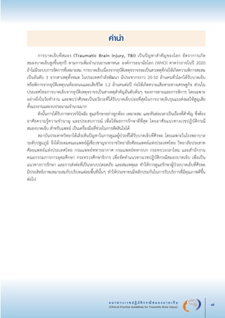 แ น ว ท า ง เ ว ช ป ฏิ บั ติ ก ร ณี ส ม อ ง บ า ด เ จ็ บ
(Clinical Practice Guidelines for Traumatic Brain Injury) vii
คำนำ
	 การบาดเจ็บที่สมอง (Traumatic Brain Injury, TBI) เป็นปัญหาสำคัญของโลก อัตราการเกิด

สมองบาดเจ็บสูงขึ้นทุกปี ตามการเพิ่มจำนวนยานพาหนะ องค์การอนามัยโลก (WHO) คาดว่าภายในปี 2020 

ถ้าไม่มีระบบการจัดการที่เหมาะสม การบาดเจ็บเนื่องจากอุบัติเหตุจราจรจะเป็นสาเหตุที่ก่อให้เกิดความพิการสะสม
เป็นอันดับ 3 จากสาเหตุทั้งหมด ในประเทศกำลังพัฒนา มีประชากรราว 20-50 ล้านคนทั่วโลกได้รับบาดเจ็บ

หรือพิการจากอุบัติเหตุบนท้องถนนและเสียชีวิต 1.2 ล้านคนต่อปี ก่อให้เกิดความเสียหายทางเศรษฐกิจ ส่วนใน
ประเทศไทยการบาดเจ็บจากอุบัติเหตุจราจรเป็นสาเหตุสำคัญอันดับต้นๆ ของการตายและการพิการ โดยเฉพาะ
อย่างยิ่งในวัยทำงาน และพบว่าศีรษะเป็นอวัยวะที่ได้รับบาดเจ็บบ่อยที่สุดในการบาดเจ็บรุนแรงส่งผลให้สูญเสีย

ทั้งแรงงานและงบประมาณจำนวนมาก
	 ดังนั้นการได้รับการตรวจวินิจฉัย ดูแลรักษาอย่างถูกต้อง เหมาะสม และทันต่อเวลาเป็นเรื่องที่สำคัญ ซึ่งต้อง
อาศัยความรู้ความชำนาญ และประสบการณ์ เพื่อให้ผลการรักษาดีที่สุด โดยอาศัยแนวทางเวชปฏิบัติกรณี

สมองบาดเจ็บ สำหรับแพทย์ เป็นเครื่องมือที่ช่วยในการตัดสินใจได้
	 สถาบันประสาทวิทยาได้เล็งเห็นปัญหาในการดูแลผู้ป่วยที่ได้รับบาดเจ็บที่ศีรษะ โดยเฉพาะในโรงพยาบาล
ระดับปฐมภูมิ จึงได้ระดมคณะแพทย์ผู้เชี่ยวชาญจากราชวิทยาลัยศัลยแพทย์แห่งประเทศไทย วิทยาลัยประสาท
ศัลยแพทย์แห่งประเทศไทย กรมแพทย์ทหารอากาศ กรมแพทย์ทหารบก กระทรวงกลาโหม และสำนักงาน

คณะกรรมการการอุดมศึกษา กระทรวงศึกษาธิการ เพื่อจัดทำแนวทางเวชปฏิบัติกรณีสมองบาดเจ็บ เพื่อเป็น
แนวทางการรักษา และการส่งต่อที่เป็นระบบปลอดภัย และสมเหตุผล ทำให้การดูแลรักษาผู้ป่วยบาดเจ็บที่ศีรษะ

มีประสิทธิภาพเหมาะสมกับบริบทแต่ละพื้นที่นั้นๆ ทำให้ประชาชนมีหลักประกันในการรับบริการที่มีคุณภาพดีขึ้น
ต่อไป
_13-0690(000-2)P4.indd 7 8/15/13 1:34:27 PM
 