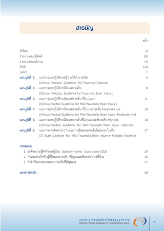 แ น ว ท า ง เ ว ช ป ฏิ บั ติ ก ร ณี ส ม อ ง บ า ด เ จ็ บ
(Clinical Practice Guidelines for Traumatic Brain Injury) ix
สารบัญ
	 	 	 	 หน้า

คำนิยม	 	 (i)
รายนามคณะผู้จัดทำ	 (iii)
รายนามคณะทำงาน	 (v)
คำนำ		 	   (vii)
บทนำ	 	 	 1 
แผนภูมิที่ 1.	 แนวทางเวชปฏิบัติกรณีผู้ป่วยได้รับบาดเจ็บ	   6
	 	 	 (Clinical  Practice  Guideline  for Traumatic Patients)
แผนภูมิที่ 2.	 แนวทางเวชปฏิบัติกรณีสมองบาดเจ็บ       	 8
	 	 	 (Clinical  Practice  Guideline for Traumatic Brain  Injury )	                

แผนภูมิที่ 3.	 แนวทางเวชปฏิบัติกรณีสมองบาดเจ็บ ที่ไม่รุนแรง	   11
             	 (Clinical Practice Guideline for Mild Traumatic Brain Injury )	 

แผนภูมิที่ 4.	 แนวทางเวชปฏิบัติกรณีสมองบาดเจ็บ ที่ไม่รุนแรงระดับ Moderate risk	 13
	 	 	 (Clinical Practice Guideline for Mild Traumatic Brain Injury -Moderate risk)	 

แผนภูมิที่ 5. 	 แนวทางเวชปฏิบัติกรณีสมองบาดเจ็บที่ไม่รุนแรงระดับระดับ High risk	 15	

   		 	 (Clinical Practice  Guideline  for  Mild Traumatic Brain  Injury - High risk)                    
แผนภูมิที่ 6.	 แนวทางการส่งตรวจ CT scan กรณีสมองบาดเจ็บไม่รุนแรง ในเด็ก	 17	

    		 	 (CT Scan Guideline  for  Mild Traumatic Brain  Injury in Pediatric Patients)        	 


ภาคผนวก 	 

	 1.	ระดับความรู้สึกตัวของผู้ป่วย  Glasgow  Coma  Scale score (GCS)	 24
	 2. 	คำแนะนำสำหรับผู้ที่มีสมองบาดเจ็บ วิธีดูแลและสังเกตอาการที่บ้าน	                   26	

	 3. 	คำจำกัดความของสมองบาดเจ็บที่ไม่รุนแรง	        27			


เอกสารอ้างอิง 		 28
_13-0690(000-2)P4.indd 9 8/15/13 1:34:27 PM
 