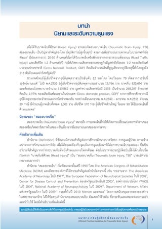 แ น ว ท า ง เ ว ช ป ฏิ บั ติ ก ร ณี ส ม อ ง บ า ด เ จ็ บ
(Clinical Practice Guidelines for Traumatic Brain Injury) 1
แนวปฏิบัติฉบับนี้ใช้เพื่อเป็นแนวทางเพื่อใช้ในการดูแลผู้ป่วยเท่านั้น การดูแลผู้ป่วยในสถานการณ์จริง อาจแตกต่างออกไปขึ้นอยู่กับความพร้อมของโรงพยาบาล
บทนำ
นิยามและระดับความรุนแรง

	 เมื่อได้รับบาดเจ็บที่ศีรษะ (Head Injury) อาจจะเกิดสมองบาดเจ็บ (Traumatic Brain Injury, TBI)

สมองบาดเจ็บ เป็นปัญหาสำคัญของโลก มีอุบัติการณ์สูงขึ้นทุกปี ตามการเพิ่มจำนวนยานพาหนะในประเทศกำลัง
พัฒนา1
มีประชากรราว 20-50 ล้านคนทั่วโลกได้รับบาดเจ็บหรือพิการจากการจราจรบนท้องถนน (Road Traffic
Injury) และเสียชีวิต 1.2 ล้านคนต่อปี ก่อให้เกิดความเสียหายทางเศรษฐกิจมีมูลค่าถึงร้อยละ 1-2 ของผลิตภัณฑ์
มวลรวมประชาชาติ (Gross National Product, GNP) คิดเป็นจำนวนเงินที่สูญเสียจากอุบัติเหตุนี้ทั่วโลกสูงถึง

518 พันล้านดอลล่าร์สหรัฐต่อปี1
	 ประเทศไทยมีผู้เสียชีวิตจากอุบัติเหตุจราจรเป็นอันดับ 12 ของโลก โดยร้อยละ 70 เกิดจากการขับขี่

รถจักรยานยนต์1
ในปี พ.ศ.2553 มีผู้เสียชีวิตจากอุบัติเหตุทางถนนจำนวน 13,766 ราย บาดเจ็บ 825,096 ราย
และต้องนอนโรงพยาบาลจำนวน 113,862 ราย มูลค่าความเสียหายในปี 2553 เป็นจำนวน 268,207 ล้านบาท

คิดเป็น 2.97% ของผลิตภัณฑ์มวลรวมในประเทศ (Gross domestic product, GDP)2
จากการศึกษาศึกษากรณี
อุบัติเหตุจากรถประจำทางและรถบัสเช่าเหมาคัน ระหว่างเดือนมกราคม พ.ศ.2549 - มกราคม พ.ศ.2551 จำนวน
29 กรณี มีจำนวนผู้บาดเจ็บทั้งหมด 1,001 ราย เสียชีวิต 170 ราย ผู้เสียชีวิตส่วนใหญ่ ร้อยละ 90 ได้รับบาดเจ็บที่
ศีรษะและคอ3
นิยามของ “สมองบาดเจ็บ”
	 สมองบาดเจ็บ (Traumatic brain injury)4
หมายถึง การบาดเจ็บที่ก่อให้เกิดการเปลี่ยนแปลงการทำงานของ
สมองหรือเกิดพยาธิสภาพในสมอง อันเนื่องจากมีแรงภายนอกสมองมากระทบ 
คำอธิบายเพิ่มเติม 
	 คำนิยาม (Definition) ที่ชัดเจนมีความสำคัญต่อการศึกษาด้านระบาดวิทยา การดูแลผู้ป่วย การสร้าง
แนวทางการรักษาและการวิจัย เพื่อให้สอดคล้องกับจุดเน้นการดูแลรักษาที่มีต่อการบาดเจ็บของสมอง ซึ่งเป็น
อวัยวะที่สำคัญมากกว่าการบาดเจ็บที่หนังศีรษะและกะโหลกศีรษะ ดังนั้นแนวทางเวชปฏิบัติฉบับนี้จึงได้เปลี่ยนชื่อ
เรียกจาก “บาดเจ็บที่ศีรษะ (Head injury)” เป็น “สมองบาดเจ็บ (Traumatic brain injury, TBI)” น่าจะมีความ
เหมาะสมมากกว่า
	 คำนิยาม “สมองบาดเจ็บ” เริ่มพัฒนามาตั้งแต่ปี 19935
โดย The American Congress of Rehabilitation
Medicine (ACRM) และมีหลายองค์กรที่ให้ความสำคัญต่อคำจำกัดความนี้ เช่น รายงานจาก The American
Academy of Neurology ในปี 19976
, The European Federation of Neurological Societies ในปี 20027
,
Center for Disease Control and Prevention ของสหรัฐอเมริกาในปี 20038
, องค์การอนามัยโลก (WHO)

ในปี 20049
, National Academy of Neuropsychology ในปี 200910
, Department of Veterans Affairs

แห่งสหรัฐอเมริกา ในปี 200911
รวมทั้งในปี 2010 Menon และคณะ4
โดยการสนับสนุนจากหลายองค์กร

ในสหราชอาณาจักร ได้ให้ข้อสรุปคำนิยามของสมองบาดเจ็บ ดังแสดงไว้ข้างต้น ซึ่งกระชับและเหมาะต่อการจดจำ
และนำไปใช้ โดยมีคำอธิบายเพิ่มเติมดังนี้
_13-0690(001-030)P4.indd 1 8/15/13 1:34:40 PM
 