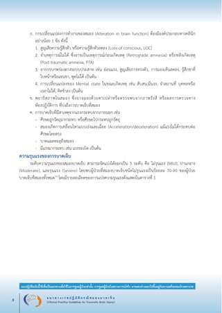 แ น ว ท า ง เ ว ช ป ฏิ บั ติ ก ร ณี ส ม อ ง บ า ด เ จ็ บ
(Clinical Practice Guidelines for Traumatic Brain Injury)2
แนวปฏิบัติฉบับนี้ใช้เพื่อเป็นแนวทางเพื่อใช้ในการดูแลผู้ป่วยเท่านั้น การดูแลผู้ป่วยในสถานการณ์จริง อาจแตกต่างออกไปขึ้นอยู่กับความพร้อมของโรงพยาบาล
หมายเหตุ:	 แนวปฏิบัติฉบับนี้ใช้เพื่อเป็นแนวทางเพื่อใช้ในการดูแลผู้ป่วยเท่านั้น การดูแลผู้ป่วยในสถานการณ์จริง
			 อาจแตกต่างออกไปขึ้นอยู่กับความพร้อมของโรงพยาบาล
	 ก.	การเปลี่ยนแปลงการทำงานของสมอง (Alteration in brain function) ต้องมีองค์ประกอบทางคลินิก

		 อย่างน้อย 1 ข้อ ดังนี้
		 1.	สูญเสียความรู้สึกตัว หรือความรู้สึกตัวลดลง (Loss of conscious, LOC)
		 2.	จำเหตุการณ์ไม่ได้ ซึ่งอาจเป็นเหตุการณ์ก่อนเกิดเหตุ (Retrograde amnesia) หรือหลังเกิดเหตุ

			 (Post traumatic amnesia, PTA)
		 3.	อาการบกพร่องทางระบบประสาท เช่น อ่อนแรง, สูญเสียการทรงตัว, การมองเห็นลดลง, รู้สึกชาที่

			 ใบหน้าหรือแขนขา, พูดไม่ได้ เป็นต้น
		 4.	การเปลี่ยนแปลงของ Mental state ในขณะเกิดเหตุ เช่น สับสน,มึนงง, จำสถานที่ บุคคลหรือ

			 เวลาไม่ได้, คิดช้าลง เป็นต้น
	 ข.	พยาธิสภาพในสมอง ซึ่งอาจมองด้วยตาเปล่าหรือตรวจพบจากภาพรังสี หรือผลการตรวจทาง

		 ห้องปฏิบัติการ ที่บ่งถึงการบาดเจ็บที่สมอง
	 ค.	การบาดเจ็บที่มีสาเหตุจากแรงกระทบจากภายนอก เช่น
		 -	 ศีรษะถูกวัตถุมากระทบ หรือศีรษะไปกระทบถูกวัตถุ
		 -	 สมองเกิดการเคลื่อนไหวแบบเร่งและเฉื่อย (Acceleration/deceleration) แม้แรงไม่ได้กระทบต่อ

			 ศีรษะโดยตรง
		 -	 บาดแผลทะลุถึงสมอง
		 -	 มีแรงมากระทบ เช่น แรงระเบิด เป็นต้น
ความรุนแรงของการบาดเจ็บ
	 ระดับความรุนแรงของสมองบาดเจ็บ สามารถจัดแบ่งได้ออกเป็น 3 ระดับ คือ ไม่รุนแรง (Mild), ปานกลาง
(Moderate), และรุนแรง (Severe) โดยพบผู้ป่วยที่สมองบาดเจ็บชนิดไม่รุนแรงเป็นร้อยละ 70-90 ของผู้ป่วย

บาดเจ็บที่สมองทั้งหมด14
โดยมีรายละเอียดของการแบ่งความรุนแรงดังแสดงในตารางที่ 1
_13-0690(001-030)P4.indd 2 8/15/13 1:34:40 PM
 