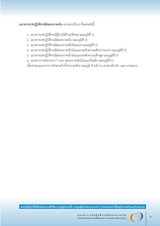 แ น ว ท า ง เ ว ช ป ฏิ บั ติ ก ร ณี ส ม อ ง บ า ด เ จ็ บ
(Clinical Practice Guidelines for Traumatic Brain Injury) 5
แนวปฏิบัติฉบับนี้ใช้เพื่อเป็นแนวทางเพื่อใช้ในการดูแลผู้ป่วยเท่านั้น การดูแลผู้ป่วยในสถานการณ์จริง อาจแตกต่างออกไปขึ้นอยู่กับความพร้อมของโรงพยาบาล
แนวทางเวชปฏิบัติกรณีสมองบาดเจ็บ แบ่งออกเป็น 6 ขั้นตอนดังนี้

	 1.	แนวทางเวชปฏิบัติกรณีผู้ป่วยได้รับอุบัติเหตุ (แผนภูมิที่ 1)
	 2.	แนวทางเวชปฏิบัติกรณีสมองบาดเจ็บ (แผนภูมิที่ 2)
	 3.	แนวทางเวชปฏิบัติกรณีสมองบาดเจ็บไม่รุนแรง (แผนภูมิที่ 3)
	 4.	แนวทางเวชปฏิบัติกรณีสมองบาดเจ็บไม่รุนแรงระดับความเสี่ยงปานกลาง (แผนภูมิที่ 4)
	 5.	แนวทางเวชปฏิบัติกรณีสมองบาดเจ็บไม่รุนแรงระดับความเสี่ยงสูง (แผนภูมิที่ 5)
	 6.	แนวทางการส่งตรวจ CT scan สมองบาดเจ็บไม่รุนแรงในเด็ก (แผนภูมิที่ 6)
	 เนื้อหาของแนวทางการรักษาฉบับนี้ประกอบด้วย แผนภูมิ คำอธิบาย เอกสารอ้างอิง และ ภาคผนวก
_13-0690(001-030)P4.indd 5 8/15/13 1:34:42 PM
 