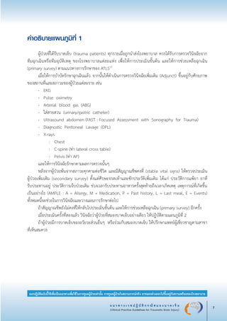 แ น ว ท า ง เ ว ช ป ฏิ บั ติ ก ร ณี ส ม อ ง บ า ด เ จ็ บ
(Clinical Practice Guidelines for Traumatic Brain Injury) 7
แนวปฏิบัติฉบับนี้ใช้เพื่อเป็นแนวทางเพื่อใช้ในการดูแลผู้ป่วยเท่านั้น การดูแลผู้ป่วยในสถานการณ์จริง อาจแตกต่างออกไปขึ้นอยู่กับความพร้อมของโรงพยาบาล
คำอธิบายแผนภูมิที่ 1 

	 ผู้ป่วยที่ได้รับบาดเจ็บ (trauma patients) ทุกรายเมื่อถูกนำส่งโรงพยาบาล ควรได้รับการตรวจวินิจฉัยจาก
ทีมฉุกเฉินหรือทีมอุบัติเหตุ ของโรงพยาบาลแต่ละแห่ง เพื่อให้การประเมินขั้นต้น และให้การช่วยเหลือฉุกเฉิน
(primary survey) ตามแนวทางการรักษาของ ATLS13
	 เมื่อให้การบำบัดรักษาฉุกเฉินแล้ว จากนั้นให้ดำเนินการตรวจวินิจฉัยเพิ่มเติม (Adjunct) ขึ้นอยู่กับศักยภาพ
ของสถานที่และสภาวะของผู้ป่วยแต่ละราย เช่น 
	 -	 EKG 
	 -	 Pulse oximetry 
	 -	 Arterial blood gas (ABG)
	 -	 ใส่สายสวน (urinary/gastric catheter)
	 -	 Ultrasound abdomen (FAST : Focused Assessment with Sonography for Trauma)
	 -	 Diagnostic Peritoneal Lavage (DPL)
	 -	 X-rays 
			 :	 Chest
			 :	 C-spine (ท่า lateral cross table)
			 :	 Pelvis (ท่า AP) 
	 และให้การวินิจฉัยรักษาตามผลการตรวจนั้นๆ 
	 หลังจากผู้ป่วยพ้นจากสภาวะคุกคามต่อชีวิต และมีสัญญาณชีพคงที่ (stable vital signs) ให้ตรวจประเมิน

ผู้ป่วยเพิ่มเติม (secondary survey) ตั้งแต่ศีรษะจรดเท้าและซักประวัติเพิ่มเติม ได้แก่ ประวัติการแพ้ยา ยาที่

รับประทานอยู่ ประวัติการเจ็บป่วยเดิม ช่วงเวลารับประทานอาหารครั้งสุดท้ายถึงเวลาเกิดเหตุ เหตุการณ์ที่เกิดขึ้น
เป็นอย่างไร (AMPLE : A = Allergy, M = Medication, P = Past history, L = Last meal, E = Events)
ทั้งหมดนี้จะช่วยในการวินิจฉัยและวางแผนการรักษาต่อไป
	 ถ้าสัญญาณชีพยังไม่คงที่ให้กลับไปประเมินขั้นต้น และให้การช่วยเหลือฉุกเฉิน (primary survey) อีกครั้ง
	 เมื่อประเมินครั้งที่สองแล้ว วินิจฉัยว่าผู้ป่วยที่สมองบาดเจ็บอย่างเดียว ให้ปฏิบัติตามแผนภูมิที่ 2 
	 ถ้าผู้ป่วยมีการบาดเจ็บของอวัยวะส่วนอื่นๆ หรือร่วมกับสมองบาดเจ็บ ให้ปรึกษาแพทย์ผู้เชี่ยวชาญตามสาขา
ที่เห็นสมควร
_13-0690(001-030)P4.indd 7 8/15/13 1:34:43 PM
 