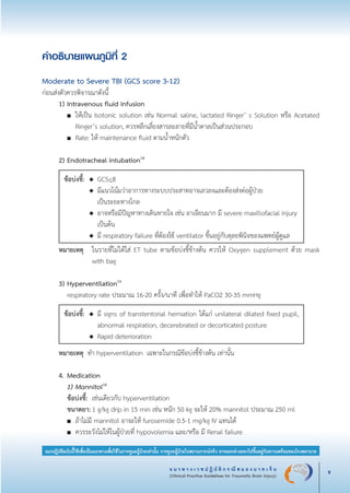 แ น ว ท า ง เ ว ช ป ฏิ บั ติ ก ร ณี ส ม อ ง บ า ด เ จ็ บ
(Clinical Practice Guidelines for Traumatic Brain Injury) 9
แนวปฏิบัติฉบับนี้ใช้เพื่อเป็นแนวทางเพื่อใช้ในการดูแลผู้ป่วยเท่านั้น การดูแลผู้ป่วยในสถานการณ์จริง อาจแตกต่างออกไปขึ้นอยู่กับความพร้อมของโรงพยาบาล
คำอธิบายแผนภูมิที่ 2

Moderate to Severe TBI (GCS score 3-12)
ก่อนส่งตัวควรพิจารณาดังนี้
	 1)	Intravenous fluid infusion
		 ■	 ให้เป็น Isotonic solution เช่น Normal saline, lactated Ringer’ s Solution หรือ Acetated

			 Ringer’s solution, ควรหลีกเลี่ยงสารละลายที่มีน้ำตาลเป็นส่วนประกอบ
		 ■	 Rate: ให้ maintenance fluid ตามน้ำหนักตัว


	 2)	Endotracheal intubation14
ข้อบ่งชี้:	 ◆	 GCS<8
		 ◆	 มีแนวโน้มว่าอาการทางระบบประสาทอาจเลวลงและต้องส่งต่อผู้ป่วย
			 เป็นระยะทางไกล
		 ◆	 อาจหรือมีปัญหาทางเดินหายใจ เช่น อาเจียนมาก มี severe maxillofacial injury							
			 เป็นต้น
		 ◆	 มี respiratory failure ที่ต้องใช้ ventilator ขึ้นอยู่กับดุลยพินิจของแพทย์ผู้ดูแล
	 หมายเหตุ		 ในรายที่ไม่ได้ใส่ ET tube ตามข้อบ่งชี้ข้างต้น ควรให้ Oxygen supplement ด้วย mask

					 with bag

	 3)	Hyperventilation15
		
respiratory rate ประมาณ 16-20 ครั้ง/นาที เพื่อทำให้ PaCO2 30-35 mmHg
ข้อบ่งชี้:	 ◆	 มี signs of transtentorial herniation ได้แก่ unilateral dilated fixed pupil,

			 abnormal respiration, decerebrated or decorticated posture
		 ◆	 Rapid deterioration
หมายเหตุ ทำ hyperventilation เฉพาะในกรณีข้อบ่งชี้ข้างต้น เท่านั้น


	 4. 	Medication
		 1)	Mannitol16
		 ข้อบ่งชี้: 	เช่นเดียวกับ hyperventilation
		 ขนาดยา:	1 g/kg drip in 15 min เช่น หนัก 50 kg จะให้ 20% mannitol ประมาณ 250 ml
		 ■	 ถ้าไม่มี mannitol อาจะให้ furosemide 0.5-1 mg/kg IV แทนได้
		 ■	 ควรระวังไม่ให้ในผู้ป่วยที่ hypovolemia และ/หรือ มี Renal failure
_13-0690(001-030)P4.indd 9 8/15/13 1:34:44 PM
 
